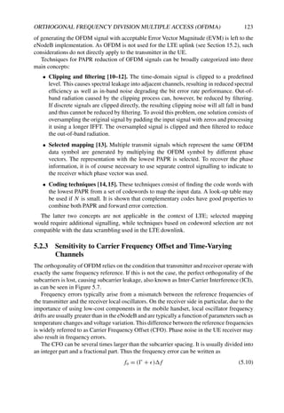 ORTHOGONAL FREQUENCY DIVISION MULTIPLE ACCESS (OFDMA) 123
of generating the OFDM signal with acceptable Error Vector Magnitude (EVM) is left to the
eNodeB implementation. As OFDM is not used for the LTE uplink (see Section 15.2), such
considerations do not directly apply to the transmitter in the UE.
Techniques for PAPR reduction of OFDM signals can be broadly categorized into three
main concepts:
• Clipping and filtering [10–12]. The time-domain signal is clipped to a predefined
level. This causes spectral leakage into adjacent channels, resulting in reduced spectral
efficiency as well as in-band noise degrading the bit error rate performance. Out-of-
band radiation caused by the clipping process can, however, be reduced by filtering.
If discrete signals are clipped directly, the resulting clipping noise will all fall in band
and thus cannot be reduced by filtering. To avoid this problem, one solution consists of
oversampling the original signal by padding the input signal with zeros and processing
it using a longer IFFT. The oversampled signal is clipped and then filtered to reduce
the out-of-band radiation.
• Selected mapping [13]. Multiple transmit signals which represent the same OFDM
data symbol are generated by multiplying the OFDM symbol by different phase
vectors. The representation with the lowest PAPR is selected. To recover the phase
information, it is of course necessary to use separate control signalling to indicate to
the receiver which phase vector was used.
• Coding techniques [14,15]. These techniques consist of finding the code words with
the lowest PAPR from a set of codewords to map the input data. A look-up table may
be used if N is small. It is shown that complementary codes have good properties to
combine both PAPR and forward error correction.
The latter two concepts are not applicable in the context of LTE; selected mapping
would require additional signalling, while techniques based on codeword selection are not
compatible with the data scrambling used in the LTE downlink.
5.2.3 Sensitivity to Carrier Frequency Offset and Time-Varying
Channels
The orthogonality of OFDM relies on the condition that transmitter and receiver operate with
exactly the same frequency reference. If this is not the case, the perfect orthogonality of the
subcarriers is lost, causing subcarrier leakage, also known as Inter-Carrier Interference (ICI),
as can be seen in Figure 5.7.
Frequency errors typically arise from a mismatch between the reference frequencies of
the transmitter and the receiver local oscillators. On the receiver side in particular, due to the
importance of using low-cost components in the mobile handset, local oscillator frequency
drifts are usually greater than in the eNodeB and are typically a function of parameters such as
temperature changes and voltage variation. This difference between the reference frequencies
is widely referred to as Carrier Frequency Offset (CFO). Phase noise in the UE receiver may
also result in frequency errors.
The CFO can be several times larger than the subcarrier spacing. It is usually divided into
an integer part and a fractional part. Thus the frequency error can be written as
fo = ( + )f (5.10)
 