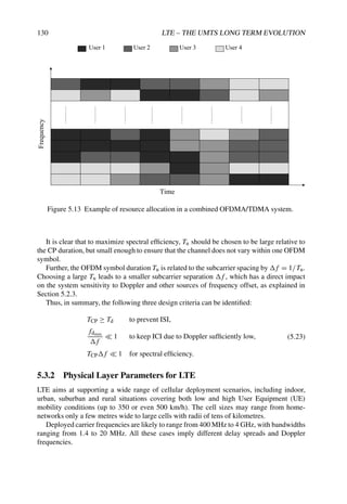 130 LTE – THE UMTS LONG TERM EVOLUTION
User 1 User 2 User 3 User 4
Frequency
Time
Figure 5.13 Example of resource allocation in a combined OFDMA/TDMA system.
It is clear that to maximize spectral efficiency, Tu should be chosen to be large relative to
the CP duration, but small enough to ensure that the channel does not vary within one OFDM
symbol.
Further, the OFDM symbol duration Tu is related to the subcarrier spacing by f = 1/Tu.
Choosing a large Tu leads to a smaller subcarrier separation f , which has a direct impact
on the system sensitivity to Doppler and other sources of frequency offset, as explained in
Section 5.2.3.
Thus, in summary, the following three design criteria can be identified:
TCP ≥ Td to prevent ISI,
fdmax
f
 1 to keep ICI due to Doppler sufficiently low,
TCPf  1 for spectral efficiency.
(5.23)
5.3.2 Physical Layer Parameters for LTE
LTE aims at supporting a wide range of cellular deployment scenarios, including indoor,
urban, suburban and rural situations covering both low and high User Equipment (UE)
mobility conditions (up to 350 or even 500 km/h). The cell sizes may range from home-
networks only a few metres wide to large cells with radii of tens of kilometres.
Deployed carrier frequencies are likely to range from 400 MHz to 4 GHz, with bandwidths
ranging from 1.4 to 20 MHz. All these cases imply different delay spreads and Doppler
frequencies.
 