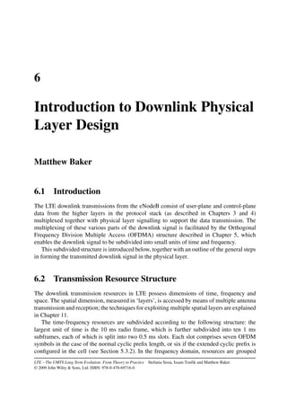 6
Introduction to Downlink Physical
Layer Design
Matthew Baker
6.1 Introduction
The LTE downlink transmissions from the eNodeB consist of user-plane and control-plane
data from the higher layers in the protocol stack (as described in Chapters 3 and 4)
multiplexed together with physical layer signalling to support the data transmission. The
multiplexing of these various parts of the downlink signal is facilitated by the Orthogonal
Frequency Division Multiple Access (OFDMA) structure described in Chapter 5, which
enables the downlink signal to be subdivided into small units of time and frequency.
This subdivided structure is introduced below, together with an outline of the general steps
in forming the transmitted downlink signal in the physical layer.
6.2 Transmission Resource Structure
The downlink transmission resources in LTE possess dimensions of time, frequency and
space. The spatial dimension, measured in ‘layers’, is accessed by means of multiple antenna
transmission and reception; the techniques for exploiting multiple spatial layers are explained
in Chapter 11.
The time-frequency resources are subdivided according to the following structure: the
largest unit of time is the 10 ms radio frame, which is further subdivided into ten 1 ms
subframes, each of which is split into two 0.5 ms slots. Each slot comprises seven OFDM
symbols in the case of the normal cyclic prefix length, or six if the extended cyclic prefix is
configured in the cell (see Section 5.3.2). In the frequency domain, resources are grouped
LTE – The UMTS Long Term Evolution: From Theory to Practice Stefania Sesia, Issam Toufik and Matthew Baker
© 2009 John Wiley  Sons, Ltd. ISBN: 978-0-470-69716-0
 