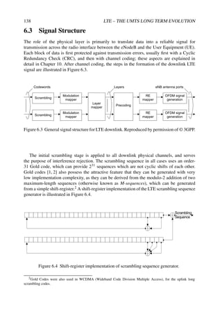 138 LTE – THE UMTS LONG TERM EVOLUTION
6.3 Signal Structure
The role of the physical layer is primarily to translate data into a reliable signal for
transmission across the radio interface between the eNodeB and the User Equipment (UE).
Each block of data is first protected against transmission errors, usually first with a Cyclic
Redundancy Check (CRC), and then with channel coding; these aspects are explained in
detail in Chapter 10. After channel coding, the steps in the formation of the downlink LTE
signal are illustrated in Figure 6.3.
Scrambling
Modulation
mapper
RE
mapper
OFDM signal
generation
Layer
mapper
Precoding
Scrambling
Modulation
mapper
RE
mapper
OFDM signal
generation
Codewords Layers eNB antenna ports
Figure 6.3 General signal structure for LTE downlink. Reproduced by permission of © 3GPP.
The initial scrambling stage is applied to all downlink physical channels, and serves
the purpose of interference rejection. The scrambling sequence in all cases uses an order-
31 Gold code, which can provide 231 sequences which are not cyclic shifts of each other.
Gold codes [1, 2] also possess the attractive feature that they can be generated with very
low implementation complexity, as they can be derived from the modulo-2 addition of two
maximum-length sequences (otherwise known as M-sequences), which can be generated
from a simple shift-register.2 A shift-register implementation of the LTE scrambling sequence
generator is illustrated in Figure 6.4.


  
Figure 6.4 Shift-register implementation of scrambling sequence generator.
2Gold Codes were also used in WCDMA (Wideband Code Division Multiple Access), for the uplink long
scrambling codes.
 