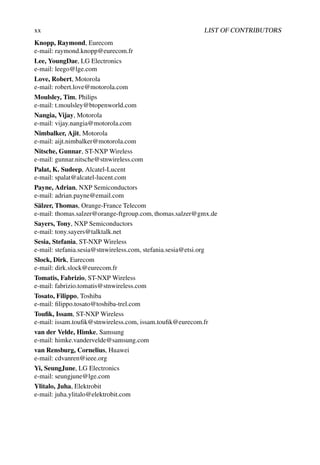 xx LIST OF CONTRIBUTORS
Knopp, Raymond, Eurecom
e-mail: raymond.knopp@eurecom.fr
Lee, YoungDae, LG Electronics
e-mail: leego@lge.com
Love, Robert, Motorola
e-mail: robert.love@motorola.com
Moulsley, Tim, Philips
e-mail: t.moulsley@btopenworld.com
Nangia, Vijay, Motorola
e-mail: vijay.nangia@motorola.com
Nimbalker, Ajit, Motorola
e-mail: aijt.nimbalker@motorola.com
Nitsche, Gunnar, ST-NXP Wireless
e-mail: gunnar.nitsche@stnwireless.com
Palat, K. Sudeep, Alcatel-Lucent
e-mail: spalat@alcatel-lucent.com
Payne, Adrian, NXP Semiconductors
e-mail: adrian.payne@email.com
Sälzer, Thomas, Orange-France Telecom
e-mail: thomas.salzer@orange-ftgroup.com, thomas.salzer@gmx.de
Sayers, Tony, NXP Semiconductors
e-mail: tony.sayers@talktalk.net
Sesia, Stefania, ST-NXP Wireless
e-mail: stefania.sesia@stnwireless.com, stefania.sesia@etsi.org
Slock, Dirk, Eurecom
e-mail: dirk.slock@eurecom.fr
Tomatis, Fabrizio, ST-NXP Wireless
e-mail: fabrizio.tomatis@stnwireless.com
Tosato, Filippo, Toshiba
e-mail: filippo.tosato@toshiba-trel.com
Toufik, Issam, ST-NXP Wireless
e-mail: issam.toufik@stnwireless.com, issam.toufik@eurecom.fr
van der Velde, Himke, Samsung
e-mail: himke.vandervelde@samsung.com
van Rensburg, Cornelius, Huawei
e-mail: cdvanren@ieee.org
Yi, SeungJune, LG Electronics
e-mail: seungjune@lge.com
Ylitalo, Juha, Elektrobit
e-mail: juha.ylitalo@elektrobit.com
 
