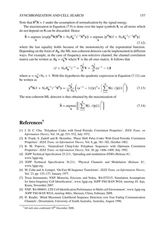 SYNCHRONIZATION AND CELL SEARCH 157
Note that SHS = I under the assumption of normalization by the signal energy.
The maximization in Equation (7.9) is done over the input symbols S, so all terms which
do not depend on S can be discarded. Hence
Ŝ = argmax
S
{exp[yH
S(SH
S + N0R−1
h )−1
SH
y]} = argmax
S
{yH
S(I + N0R−1
h )−1
SH
y}
(7.12)
where the last equality holds because of the monotonicity of the exponential function.
Depending on the form of Rh, the ML non-coherent detector can be implemented in different
ways. For example, in the case of frequency non-selective channel, the channel correlation
matrix can be written as Rh = σ2
h V where V is the all ones matrix. It follows that
(I + N0R−1
h )−1
=
σ2
h
N
V +
σ2
h
N
(α−1
− 1)I
where α = σ2
h /N0 + 1. With this hypothesis the quadratic expression in Equation (7.12) can
be written as
yH
S(I + N0R−1
h )−1
SH
y =
σ2
h
N N0

(α−1
− 1) y 2
+




N
i=1
S[i, i]y[i]




2
(7.13)
The non-coherent ML detector is thus obtained by the maximization of
Ŝ = argmax
S




N
i=1
S[i, i]y[i]




2
(7.14)
References7
[1] J. D. C. Chu, ‘Polyphase Codes with Good Periodic Correlation Properties’. IEEE Trans. on
Information Theory, Vol. 18, pp. 531–532, July 1972.
[2] R. Frank, S. Zadoff and R. Heimiller, ‘Phase Shift Pulse Codes With Good Periodic Correlation
Properties’. IEEE Trans. on Information Theory, Vol. 8, pp. 381–382, October 1962.
[3] B. M. Popovic, ‘Generalized Chirp-Like Polyphase Sequences with Optimum Correlation
Properties’. IEEE Trans. on Information Theory, Vol. 38, pp. 1406–1409, July 1992.
[4] 3GPP Technical Specification 25.213, ‘Spreading and modulation (FDD) (Release 8)’,
www.3gpp.org.
[5] 3GPP Technical Specification 36.211, ‘Physical Channels and Modulation (Release 8)’,
www.3gpp.org.
[6] M. Cohn and A. Lempel, ‘On Fast M-Sequence Transforms’. IEEE Trans. on Information Theory,
Vol. 23, pp. 135–137, January 1977.
[7] Texas Instruments, NXP, Motorola, Ericsson, and Nokia, ‘R4-072215: Simulation Assumptions
for Intra-frequency Cell Identification’, www.3gpp.org 3GPP TSG RAN WG4, meeting 45, Jeju,
Korea, November 2007.
[8] NXP, ‘R4-080691: LTE Cell Identification Performance in Multi-cell Environment’, www.3gpp.org
3GPP TSG RAN WG4, meeting 46bis, Shenzen, China, February 2008.
[9] D. Reader, ‘Blind Maximum Likelihood Sequence Detection over Fast Fading Communication
Channels’, Dissertation, University of South Australia, Australia, August 1996.
7All web sites confirmed 18th December 2008.
 