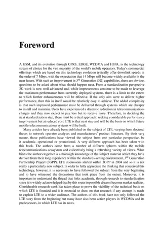 Foreword
A GSM, and its evolution through GPRS, EDGE, WCDMA and HSPA, is the technology
stream of choice for the vast majority of the world’s mobile operators. Today’s commercial
offerings which are based on this technology evolution typically offer downlink speeds in
the order of 7 Mbps, with the expectation that 14 Mbps will become widely available in the
near future. With such an improvement in 3rd Generation (3G) capabilities, there are obvious
questions to be asked about what should happen next. From a standardization perspective
3G work is now well-advanced and, while improvements continue to be made to leverage
the maximum performance from currently deployed systems, there is a limit to the extent
to which further enhancements will be effective. If the only aim were to deliver higher
performance, then this in itself would be relatively easy to achieve. The added complexity
is that such improved performance must be delivered through systems which are cheaper
to install and maintain. Users have experienced a dramatic reduction in telecommunications
charges and they now expect to pay less but to receive more. Therefore, in deciding the
next standardization step, there must be a dual approach: seeking considerable performance
improvement but at reduced cost. LTE is that next step and will be the basis on which future
mobile telecommunications systems will be built.
Many articles have already been published on the subject of LTE, varying from doctoral
theses to network operator analyses and manufacturers’ product literature. By their very
nature, those publications have viewed the subject from one particular perspective, be
it academic, operational or promotional. A very different approach has been taken with
this book. The authors come from a number of different spheres within the mobile
telecommunications ecosystem and collectively bring a refreshing variety of views. What
binds the authors together is a thorough knowledge of the subject material which they have
derived from their long experience within the standards-setting environment, 3rd Generation
Partnership Project (3GPP). LTE discussions started within 3GPP in 2004 and so it is not
really a particularly new subject. In order to fully appreciate the thinking that conceived this
technology, however, it is necessary to have followed the subject from the very beginning
and to have witnessed the discussions that took place from the outset. Moreover, it is
important to understand the thread that links academia, through research to standardization
since it is widely acknowledged that by this route impossible dreams become market realities.
Considerable research work has taken place to prove the viability of the technical basis on
which LTE is founded and it is essential to draw on that research if any attempt is made
to explain LTE to a wider audience. The authors of this book have not only followed the
LTE story from the beginning but many have also been active players in WCDMA and its
predecessors, in which LTE has its roots.
 