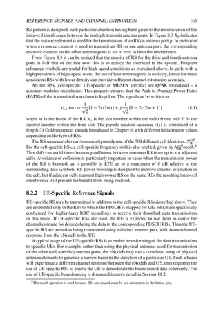 REFERENCE SIGNALS AND CHANNEL ESTIMATION 163
RS pattern is designed, with particular attention having been given to the minimization of the
intra-cell interference between the multiple transmit antenna ports. In Figure 8.3 Rp indicates
that the resource element is used for the transmission of an RS on antenna port p. In particular
when a resource element is used to transmit an RS on one antenna port, the corresponding
resource element on the other antenna ports is set to zero to limit the interference.
From Figure 8.3 it can be noticed that the density of RS for the third and fourth antenna
ports is half that of the first two; this is to reduce the overhead in the system. Frequent
reference symbols are useful for high-speed conditions as explained above. In cells with a
high prevalence of high-speed users, the use of four antenna ports is unlikely, hence for these
conditions RSs with lower density can provide sufficient channel estimation accuracy.
All the RSs (cell-specific, UE-specific or MBSFN specific) are QPSK modulated – a
constant modulus modulation. This property ensures that the Peak-to-Average Power Ratio
(PAPR) of the transmitted waveform is kept low. The signal can be written as
rl,ns (m) =
1
√
2
[1 − 2c(2m)] + j
1
√
2
[1 − 2c(2m + 1)] (8.1)
where m is the index of the RS, ns is the slot number within the radio frame and ‘l’ is the
symbol number within the time slot. The pseudo-random sequence c(i) is comprised of a
length-31 Gold sequence, already introduced in Chapter 6, with different initialization values
depending on the type of RSs.
The RS sequence also carries unambiguously one of the 504 different cell identities, Ncell
ID .
For the cell-specific RSs, a cell-specific frequency shift is also applied, given by Ncell
ID mod6.4
This shift can avoid time-frequency collisions between common RS from up to six adjacent
cells. Avoidance of collisions is particularly important in cases when the transmission power
of the RS is boosted, as is possible in LTE up to a maximum of 6 dB relative to the
surrounding data symbols. RS power boosting is designed to improve channel estimation in
the cell, but if adjacent cells transmit high-power RS on the same REs the resulting inter-cell
interference will prevent the benefit from being realized.
8.2.2 UE-Specific Reference Signals
UE-specific RS may be transmitted in addition to the cell-specific RSs described above. They
are embedded only in the RBs to which the PDSCH is mapped for UEs which are specifically
configured (by higher-layer RRC signalling) to receive their downlink data transmissions
in this mode. If UE-specific RSs are used, the UE is expected to use them to derive the
channel estimate for demodulating the data in the corresponding PDSCH RBs. Thus the UE-
specific RS are treated as being transmitted using a distinct antenna port, with its own channel
response from the eNodeB to the UE.
A typical usage of the UE-specific RSs is to enable beamforming of the data transmissions
to specific UEs. For example, rather than using the physical antennas used for transmission
of the other (cell-specific) antenna ports, the eNodeB may use a correlated array of physical
antenna elements to generate a narrow beam in the direction of a particular UE. Such a beam
will experience a different channel response between the eNodeB and UE, thus requiring the
use of UE-specific RSs to enable the UE to demodulate the beamformed data coherently. The
use of UE-specific beamforming is discussed in more detail in Section 11.2.
4The mod6 operation is used because RSs are spaced apart by six subcarriers in the lattice grid.
 