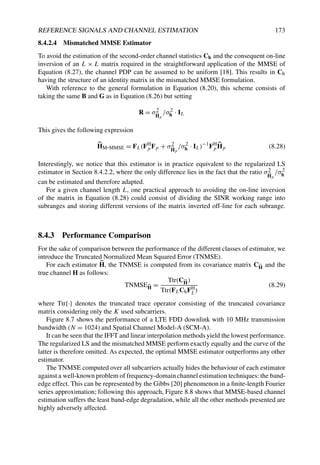 REFERENCE SIGNALS AND CHANNEL ESTIMATION 173
8.4.2.4 Mismatched MMSE Estimator
To avoid the estimation of the second-order channel statistics Ch and the consequent on-line
inversion of an L × L matrix required in the straightforward application of the MMSE of
Equation (8.27), the channel PDP can be assumed to be uniform [18]. This results in Ch
having the structure of an identity matrix in the mismatched MMSE formulation.
With reference to the general formulation in Equation (8.20), this scheme consists of
taking the same B and G as in Equation (8.26) but setting
R = σ2

Hp
/σ2
h · IL
This gives the following expression

HM-MMSE = FL(FH
p Fp + σ2

Hp
/σ2
h · IL)−1
FH
p

Hp (8.28)
Interestingly, we notice that this estimator is in practice equivalent to the regularized LS
estimator in Section 8.4.2.2, where the only difference lies in the fact that the ratio σ2

Hp
/σ2
h
can be estimated and therefore adapted.
For a given channel length L, one practical approach to avoiding the on-line inversion
of the matrix in Equation (8.28) could consist of dividing the SINR working range into
subranges and storing different versions of the matrix inverted off-line for each subrange.
8.4.3 Performance Comparison
For the sake of comparison between the performance of the different classes of estimator, we
introduce the Truncated Normalized Mean Squared Error (TNMSE).
For each estimator 
H, the TNMSE is computed from its covariance matrix C
H and the
true channel H as follows:
TNMSE
H =
Ttr(C
H)
Ttr(FLChFH
L)
(8.29)
where Ttr{·} denotes the truncated trace operator consisting of the truncated covariance
matrix considering only the K used subcarriers.
Figure 8.7 shows the performance of a LTE FDD downlink with 10 MHz transmission
bandwidth (N = 1024) and Spatial Channel Model-A (SCM-A).
It can be seen that the IFFT and linear interpolation methods yield the lowest performance.
The regularized LS and the mismatched MMSE perform exactly equally and the curve of the
latter is therefore omitted. As expected, the optimal MMSE estimator outperforms any other
estimator.
The TNMSE computed over all subcarriers actually hides the behaviour of each estimator
against a well-known problem of frequency-domain channel estimation techniques: the band-
edge effect. This can be represented by the Gibbs [20] phenomenon in a finite-length Fourier
series approximation; following this approach, Figure 8.8 shows that MMSE-based channel
estimation suffers the least band-edge degradation, while all the other methods presented are
highly adversely affected.
 