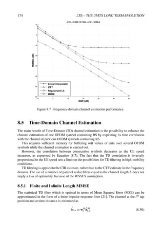 174 LTE – THE UMTS LONG TERM EVOLUTION
Figure 8.7 Frequency-domain channel estimation performance.
8.5 Time-Domain Channel Estimation
The main benefit of Time-Domain (TD) channel estimation is the possibility to enhance the
channel estimation of one OFDM symbol containing RS by exploiting its time correlation
with the channel at previous OFDM symbols containing RS.
This requires sufficient memory for buffering soft values of data over several OFDM
symbols while the channel estimation is carried out.
However, the correlation between consecutive symbols decreases as the UE speed
increases, as expressed by Equation (8.7). The fact that the TD correlation is inversely
proportional to the UE speed sets a limit on the possibilities for TD filtering in high-mobility
conditions.
TD filtering is applied to the CIR estimate, rather than to the CTF estimate in the frequency
domain. The use of a number of parallel scalar filters equal to the channel length L does not
imply a loss of optimality, because of the WSSUS assumption.
8.5.1 Finite and Infinite Length MMSE
The statistical TD filter which is optimal in terms of Mean Squared Error (MSE) can be
approximated in the form of a finite impulse response filter [21]. The channel at the lth tap
position and at time instant n is estimated as
ˆ
ĥl,n = wH
l ĥM
l,n (8.30)
 