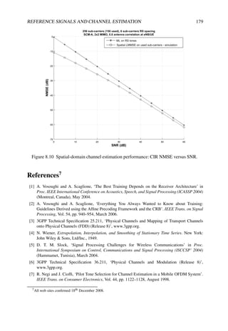REFERENCE SIGNALS AND CHANNEL ESTIMATION 179
Figure 8.10 Spatial-domain channel estimation performance: CIR NMSE versus SNR.
References7
[1] A. Vosoughi and A. Scaglione, ‘The Best Training Depends on the Receiver Architecture’ in
Proc. IEEE International Conference on Acoustics, Speech, and Signal Processing (ICASSP 2004)
(Montreal, Canada), May 2004.
[2] A. Vosoughi and A. Scaglione, ‘Everything You Always Wanted to Know about Training:
Guidelines Derived using the Affine Precoding Framework and the CRB’. IEEE Trans. on Signal
Processing, Vol. 54, pp. 940–954, March 2006.
[3] 3GPP Technical Specification 25.211, ‘Physical Channels and Mapping of Transport Channels
onto Physical Channels (FDD) (Release 8)’, www.3gpp.org.
[4] N. Wiener, Extrapolation, Interpolation, and Smoothing of Stationary Time Series. New York:
John Wiley  Sons, Ltd/Inc., 1949.
[5] D. T. M. Slock, ‘Signal Processing Challenges for Wireless Communications’ in Proc.
International Symposium on Control, Communications and Signal Processing (ISCCSP’ 2004)
(Hammamet, Tunisia), March 2004.
[6] 3GPP Technical Specification 36.211, ‘Physical Channels and Modulation (Release 8)’,
www.3gpp.org.
[7] R. Negi and J. Cioffi, ‘Pilot Tone Selection for Channel Estimation in a Mobile OFDM System’.
IEEE Trans. on Consumer Electronics, Vol. 44, pp. 1122–1128, August 1998.
7All web sites confirmed 18th December 2008.
 