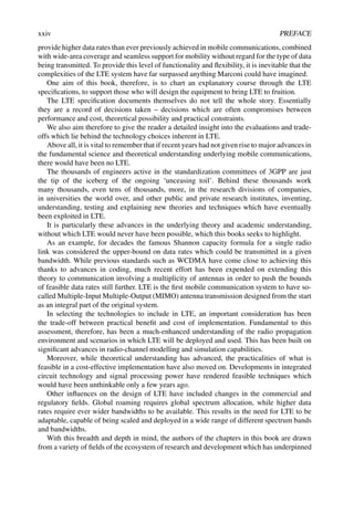 xxiv PREFACE
provide higher data rates than ever previously achieved in mobile communications, combined
with wide-area coverage and seamless support for mobility without regard for the type of data
being transmitted. To provide this level of functionality and flexibility, it is inevitable that the
complexities of the LTE system have far surpassed anything Marconi could have imagined.
One aim of this book, therefore, is to chart an explanatory course through the LTE
specifications, to support those who will design the equipment to bring LTE to fruition.
The LTE specification documents themselves do not tell the whole story. Essentially
they are a record of decisions taken – decisions which are often compromises between
performance and cost, theoretical possibility and practical constraints.
We also aim therefore to give the reader a detailed insight into the evaluations and trade-
offs which lie behind the technology choices inherent in LTE.
Above all, it is vital to remember that if recent years had not given rise to major advances in
the fundamental science and theoretical understanding underlying mobile communications,
there would have been no LTE.
The thousands of engineers active in the standardization committees of 3GPP are just
the tip of the iceberg of the ongoing ‘unceasing toil’. Behind these thousands work
many thousands, even tens of thousands, more, in the research divisions of companies,
in universities the world over, and other public and private research institutes, inventing,
understanding, testing and explaining new theories and techniques which have eventually
been exploited in LTE.
It is particularly these advances in the underlying theory and academic understanding,
without which LTE would never have been possible, which this books seeks to highlight.
As an example, for decades the famous Shannon capacity formula for a single radio
link was considered the upper-bound on data rates which could be transmitted in a given
bandwidth. While previous standards such as WCDMA have come close to achieving this
thanks to advances in coding, much recent effort has been expended on extending this
theory to communication involving a multiplicity of antennas in order to push the bounds
of feasible data rates still further. LTE is the first mobile communication system to have so-
called Multiple-Input Multiple-Output (MIMO) antenna transmission designed from the start
as an integral part of the original system.
In selecting the technologies to include in LTE, an important consideration has been
the trade-off between practical benefit and cost of implementation. Fundamental to this
assessment, therefore, has been a much-enhanced understanding of the radio propagation
environment and scenarios in which LTE will be deployed and used. This has been built on
significant advances in radio-channel modelling and simulation capabilities.
Moreover, while theoretical understanding has advanced, the practicalities of what is
feasible in a cost-effective implementation have also moved on. Developments in integrated
circuit technology and signal processing power have rendered feasible techniques which
would have been unthinkable only a few years ago.
Other influences on the design of LTE have included changes in the commercial and
regulatory fields. Global roaming requires global spectrum allocation, while higher data
rates require ever wider bandwidths to be available. This results in the need for LTE to be
adaptable, capable of being scaled and deployed in a wide range of different spectrum bands
and bandwidths.
With this breadth and depth in mind, the authors of the chapters in this book are drawn
from a variety of fields of the ecosystem of research and development which has underpinned
 