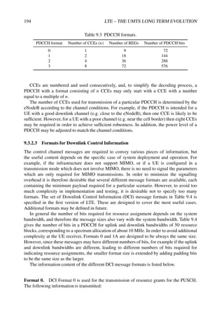194 LTE – THE UMTS LONG TERM EVOLUTION
Table 9.3 PDCCH formats.
PDCCH format Number of CCEs (n) Number of REGs Number of PDCCH bits
0 1 9 72
1 2 18 144
2 4 36 288
3 8 72 576
CCEs are numbered and used consecutively, and, to simplify the decoding process, a
PDCCH with a format consisting of n CCEs may only start with a CCE with a number
equal to a multiple of n.
The number of CCEs used for transmission of a particular PDCCH is determined by the
eNodeB according to the channel conditions. For example, if the PDCCH is intended for a
UE with a good downlink channel (e.g. close to the eNodeB), then one CCE is likely to be
sufficient. However, for a UE with a poor channel (e.g. near the cell border) then eight CCEs
may be required in order to achieve sufficient robustness. In addition, the power level of a
PDCCH may be adjusted to match the channel conditions.
9.3.2.3 Formats for Downlink Control Information
The control channel messages are required to convey various pieces of information, but
the useful content depends on the specific case of system deployment and operation. For
example, if the infrastructure does not support MIMO, or if a UE is configured in a
transmission mode which does not involve MIMO, there is no need to signal the parameters
which are only required for MIMO transmissions. In order to minimize the signalling
overhead it is therefore desirable that several different message formats are available, each
containing the minimum payload required for a particular scenario. However, to avoid too
much complexity in implementation and testing, it is desirable not to specify too many
formats. The set of Downlink Control Information (DCI) message formats in Table 9.4 is
specified in the first version of LTE. These are designed to cover the most useful cases.
Additional formats may be defined in future.
In general the number of bits required for resource assignment depends on the system
bandwidth, and therefore the message sizes also vary with the system bandwidth. Table 9.4
gives the number of bits in a PDCCH for uplink and downlink bandwidths of 50 resource
blocks, corresponding to a spectrum allocation of about 10 MHz. In order to avoid additional
complexity at the UE receiver, Formats 0 and 1A are designed to be always the same size.
However, since these messages may have different numbers of bits, for example if the uplink
and downlink bandwidths are different, leading to different numbers of bits required for
indicating resource assignments, the smaller format size is extended by adding padding bits
to be the same size as the larger.
The information content of the different DCI message formats is listed below.
Format 0. DCI Format 0 is used for the transmission of resource grants for the PUSCH.
The following information is transmitted:
 