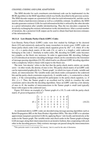 CHANNEL CODING AND LINK ADAPTATION 223
The SISO decoder for each constituent convolutional code can be implemented via the
BCJR algorithm (or the MAP algorithm) which was briefly described in the previous section.
The SISO decoder outputs an a posteriori LLR value for each information bit, and this can be
used to obtain a hard decision estimate as well as a reliability estimate. In addition, the SISO
decoder generates extrinsic LLRs for each information bit that is utilized by the other decoder
as a priori information after suitable (de)interleaving. Thus the two decoders cooperate by
iteratively exchanging the extrinsic information via the (de)interleaver. After a certain number
of iterations, the a posteriori LLR output can be used to obtain final hard decision estimates
of the information bits.
10.3.1.4 Low-Density Parity-Check (LDPC) Codes
Low-Density Parity-Check (LDPC) codes were first studied by Gallager in his doctoral
thesis [23] and extensively analysed by many researchers in recent years. LDPC codes are
linear parity-check codes with a parity-check equation given by HcT = 0, where H is the
(n − k) × n parity-check matrix of the code C(k, n) and c is a length-n valid codeword
belonging to the code C. Similarly to turbo codes, ML decoding for LDPC codes becomes
too complex as the block size increases. In order to approximate ML decoding, Gallager
in [23] introduced an iterative decoding technique which can be considered as the forerunner
of message-passing algorithms [24,29], which lead to an efficient LDPC decoding algorithm
with a complexity which is linear with respect to the block size.
The term ‘low-density’ refers to the fact that the parity-check matrix entries are mostly
zeros – in other words, the density of ones is low. The parity-check matrix of an LDPC code
can be represented graphically by a ‘Tanner graph’, in which two types of node, variable and
check, are interconnected. The variable nodes and check nodes correspond to the codeword
bits and the parity-check constraints respectively. A variable node vj is connected to a check
node ci if the corresponding codeword bit participates in the parity-check equation, i.e. if
H(i, j) = 1. Thus, the Tanner graph is an excellent tool by which to visualize the code
constraints and to describe the decoding algorithms. Since an LDPC code has a low density
of ones in H, the number of interconnections in the Tanner graph is small (and typically
linear with respect to the codeword size).
Figure 10.9 shows an example of a Tanner graph of a (10, 5) code with the parity-check
matrix H given in Equation (10.22),6
H =






1 1 1 1 0 1 1 0 0 0
0 0 1 1 1 1 1 1 0 0
0 1 0 1 0 1 0 1 1 1
1 0 1 0 1 0 0 1 1 1
1 1 0 0 1 0 1 0 1 1






(10.22)
As mentioned above, LDPC codes are decoded using message passing algorithms such as
Belief Propagation (BP) or the Sum-Product Algorithm (SPA). The idea of BP is to calculate
approximate marginal a posteriori LLRs by applying Bayes’ rule locally and iteratively at the
nodes in the Tanner graph. The variable nodes and check nodes in the Tanner graph exchange
LLR messages along their interconnections in an iterative fashion, thus cooperating with each
other in the decoding process. Only extrinsic messages are passed along the interconnections
6This particular matrix is not actually ‘low density’, but it is used for the sake of illustration.
 