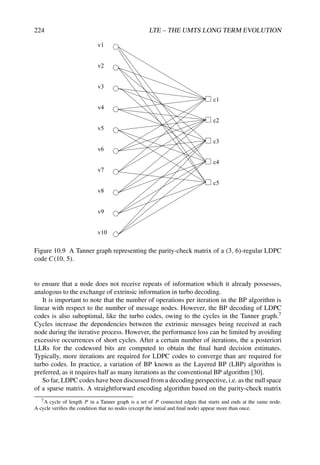 224 LTE – THE UMTS LONG TERM EVOLUTION
v1
v2
v3
v4
v5
v6
v7
v8
v9
v10
c1
c2
c3
c4
c5
Figure 10.9 A Tanner graph representing the parity-check matrix of a (3, 6)-regular LDPC
code C(10, 5).
to ensure that a node does not receive repeats of information which it already possesses,
analogous to the exchange of extrinsic information in turbo decoding.
It is important to note that the number of operations per iteration in the BP algorithm is
linear with respect to the number of message nodes. However, the BP decoding of LDPC
codes is also suboptimal, like the turbo codes, owing to the cycles in the Tanner graph.7
Cycles increase the dependencies between the extrinsic messages being received at each
node during the iterative process. However, the performance loss can be limited by avoiding
excessive occurrences of short cycles. After a certain number of iterations, the a posteriori
LLRs for the codeword bits are computed to obtain the final hard decision estimates.
Typically, more iterations are required for LDPC codes to converge than are required for
turbo codes. In practice, a variation of BP known as the Layered BP (LBP) algorithm is
preferred, as it requires half as many iterations as the conventional BP algorithm [30].
So far, LDPC codes have been discussed from a decoding perspective, i.e. as the null space
of a sparse matrix. A straightforward encoding algorithm based on the parity-check matrix
7A cycle of length P in a Tanner graph is a set of P connected edges that starts and ends at the same node.
A cycle verifies the condition that no nodes (except the initial and final node) appear more than once.
 