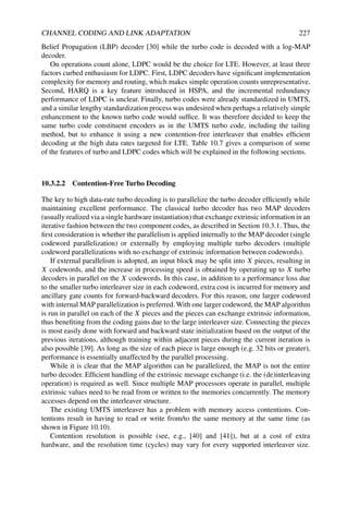 CHANNEL CODING AND LINK ADAPTATION 227
Belief Propagation (LBP) decoder [30] while the turbo code is decoded with a log-MAP
decoder.
On operations count alone, LDPC would be the choice for LTE. However, at least three
factors curbed enthusiasm for LDPC. First, LDPC decoders have significant implementation
complexity for memory and routing, which makes simple operation counts unrepresentative.
Second, HARQ is a key feature introduced in HSPA, and the incremental redundancy
performance of LDPC is unclear. Finally, turbo codes were already standardized in UMTS,
and a similar lengthy standardization process was undesired when perhaps a relatively simple
enhancement to the known turbo code would suffice. It was therefore decided to keep the
same turbo code constituent encoders as in the UMTS turbo code, including the tailing
method, but to enhance it using a new contention-free interleaver that enables efficient
decoding at the high data rates targeted for LTE. Table 10.7 gives a comparison of some
of the features of turbo and LDPC codes which will be explained in the following sections.
10.3.2.2 Contention-Free Turbo Decoding
The key to high data-rate turbo decoding is to parallelize the turbo decoder efficiently while
maintaining excellent performance. The classical turbo decoder has two MAP decoders
(usually realized via a single hardware instantiation) that exchange extrinsic information in an
iterative fashion between the two component codes, as described in Section 10.3.1. Thus, the
first consideration is whether the parallelism is applied internally to the MAP decoder (single
codeword parallelization) or externally by employing multiple turbo decoders (multiple
codeword parallelizations with no exchange of extrinsic information between codewords).
If external parallelism is adopted, an input block may be split into X pieces, resulting in
X codewords, and the increase in processing speed is obtained by operating up to X turbo
decoders in parallel on the X codewords. In this case, in addition to a performance loss due
to the smaller turbo interleaver size in each codeword, extra cost is incurred for memory and
ancillary gate counts for forward-backward decoders. For this reason, one larger codeword
with internal MAP parallelization is preferred. With one larger codeword, the MAP algorithm
is run in parallel on each of the X pieces and the pieces can exchange extrinsic information,
thus benefiting from the coding gains due to the large interleaver size. Connecting the pieces
is most easily done with forward and backward state initialization based on the output of the
previous iterations, although training within adjacent pieces during the current iteration is
also possible [39]. As long as the size of each piece is large enough (e.g. 32 bits or greater),
performance is essentially unaffected by the parallel processing.
While it is clear that the MAP algorithm can be parallelized, the MAP is not the entire
turbo decoder. Efficient handling of the extrinsic message exchange (i.e. the (de)interleaving
operation) is required as well. Since multiple MAP processors operate in parallel, multiple
extrinsic values need to be read from or written to the memories concurrently. The memory
accesses depend on the interleaver structure.
The existing UMTS interleaver has a problem with memory access contentions. Con-
tentions result in having to read or write from/to the same memory at the same time (as
shown in Figure 10.10).
Contention resolution is possible (see, e.g., [40] and [41]), but at a cost of extra
hardware, and the resolution time (cycles) may vary for every supported interleaver size.
 