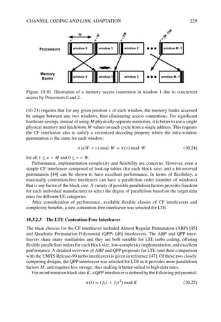 CHANNEL CODING AND LINK ADAPTATION 229
window 0
W
W
window 0
window 1
window 1
window 2
window 2
window M 1
window M 1
2
W
+
(
M
1
)
W
Processors
Memory
Banks
Figure 10.10 Illustration of a memory access contention in window 1 due to concurrent
access by Processors 0 and 2.
(10.23) requires that for any given position v of each window, the memory banks accessed
be unique between any two windows, thus eliminating access contentions. For significant
hardware savings, instead of using M physically-separate memories, it is better to use a single
physical memory and fetch/store M values on each cycle from a single address. This requires
the CF interleaver also to satisfy a vectorized decoding property where the intra-window
permutation is the same for each window:
π(uW + ν) mod W = π(ν) mod W (10.24)
for all 1 ≤ u  M and 0 ≤ ν  W.
Performance, implementation complexity and flexibility are concerns. However, even a
simple CF interleaver composed of look-up tables (for each block size) and a bit-reversal
permutation [44] can be shown to have excellent performance. In terms of flexibility, a
maximally contention-free interleaver can have a parallelism order (number of windows)
that is any factor of the block size. A variety of possible parallelism factors provides freedom
for each individual manufacturer to select the degree of parallelism based on the target data
rates for different UE categories.
After consideration of performance, available flexible classes of CF interleavers and
complexity benefits, a new contention-free interleaver was selected for LTE.
10.3.2.3 The LTE Contention-Free Interleaver
The main choices for the CF interleaver included Almost Regular Permutation (ARP) [45]
and Quadratic Permutation Polynomial (QPP) [46] interleavers. The ARP and QPP inter-
leavers share many similarities and they are both suitable for LTE turbo coding, offering
flexible parallelism orders for each block size, low-complexity implementation, and excellent
performance. A detailed overview of ARP and QPP proposals for LTE (and their comparison
with the UMTS Release-99 turbo interleaver) is given in reference [47]. Of these two closely
competing designs, the QPP interleaver was selected for LTE as it provides more parallelism
factors M, and requires less storage, thus making it better-suited to high data rates.
For an information block size K, a QPP interleaver is defined by the following polynomial:
π(i) = (f1i + f2i2
) mod K (10.25)
 