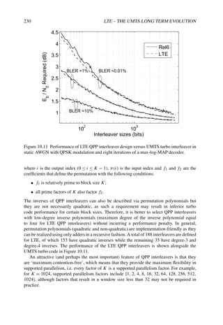 230 LTE – THE UMTS LONG TERM EVOLUTION
10
2
10
3
1
1.5
2
2.5
3
3.5
4
4.5
BLER =10%
BLER =1% BLER =0.01%
Interleaver sizes (bits)
E
b
/
N
0
Required
(dB)
Rel6
LTE
Figure 10.11 Performance of LTE QPP interleaver design versus UMTS turbo interleaver in
static AWGN with QPSK modulation and eight iterations of a max-log-MAP decoder.
where i is the output index (0 ≤ i ≤ K − 1), π(i) is the input index and f1 and f2 are the
coefficients that define the permutation with the following conditions:
• f1 is relatively prime to block size K;
• all prime factors of K also factor f2.
The inverses of QPP interleavers can also be described via permutation polynomials but
they are not necessarily quadratic, as such a requirement may result in inferior turbo
code performance for certain block sizes. Therefore, it is better to select QPP interleavers
with low-degree inverse polynomials (maximum degree of the inverse polynomial equal
to four for LTE QPP interleavers) without incurring a performance penalty. In general,
permutation polynomials (quadratic and non-quadratic) are implementation-friendly as they
can be realized using only adders in a recursive fashion. A total of 188 interleavers are defined
for LTE, of which 153 have quadratic inverses while the remaining 35 have degree-3 and
degree-4 inverses. The performance of the LTE QPP interleavers is shown alongside the
UMTS turbo code in Figure 10.11.
An attractive (and perhaps the most important) feature of QPP interleavers is that they
are ‘maximum contention-free’, which means that they provide the maximum flexibility in
supported parallelism, i.e. every factor of K is a supported parallelism factor. For example,
for K = 1024, supported parallelism factors include {1, 2, 4, 8, 16, 32, 64, 128, 256, 512,
1024}, although factors that result in a window size less than 32 may not be required in
practice.
 