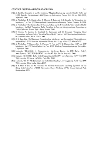CHANNEL CODING AND LINK ADAPTATION 241
[42] A. Tarable, Benedetto S. and G. Montorsi, ‘Mapping Interleaving Laws to Parallel Turbo and
LDPC Decoder Architectures’. IEEE Trans. on Information Theory, Vol. 50, pp. 2002–2009,
September 2004.
[43] A. Nimbalker, T. K. Blankenship, B. Classon, T. Fuja, and D. J. Costello Jr, ‘Contention-free
Interleavers’, in Proc. IEEE International Symposium on Information Theory, Chicago, IL, 2004.
[44] A. Nimbalker, T. K. Blankenship, B. Classon, T. Fuja and D. J. Costello Jr, ‘Inter-window Shuffle
Interleavers for High Throughput Turbo Decoding’ in Proc. of 3rd International Symposium on
Turbo Codes and Related Topics, Brest, France, 2003.
[45] C. Berrou, Y. Saouter, C. Douillard, S. Kerouedan and M. Jezequel, ‘Designing Good
Permutations for Turbo Codes: Towards a Single Model’, in Proc. IEEE International Conference
on Communications, Paris, France, 2004.
[46] O. Y. Takeshita, ‘On Maximum Contention-free Interleavers and Permutation Polynomials over
Integer Rings’. IEEE Trans. on Information Theory, Vol. 52, pp. 1249–1253, March 2006.
[47] A. Nimbalker, Y Blankenship, B. Classon, T. Fuja and T. K. Blankenship, ‘ARP and QPP
Interleavers for LTE Turbo Coding’, in Proc. IEEE Wireless Communications and Networking
Conference, 2008.
[48] Motorola, ‘R1-063061: A Contention-free Interleaver Design for LTE Turbo Codes’,
www.3gpp.org, 3GPP TSG RAN WG1 meeting 47, Riga, Latvia, November 2006.
[49] Siemens, ‘R1-030421: Turbo Code Irregularities in HSDPA’, www.3gpp.org, 3GPP TSG RAN
WG1, meeting 32, Marne La Vallée, Paris, May 2003.
[50] Motorola, ‘R1-071795: Parameters for Turbo Rate-Matching’, www.3gpp.org, 3GPP TSG RAN
WG1, meeting 48bis, Malta, March 2007.
[51] R. Y. Shao, S. Lin, and M. Fossorier, ‘An Iterative Bidirectional Decoding Algorithm for Tail
Biting Codes’, in Proc. of IEEE Information Theory Workshop (ITW), Kruger National Park,
South Africa, 1999.
 
