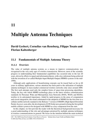11
Multiple Antenna Techniques
David Gesbert, Cornelius van Rensburg, Filippo Tosato and
Florian Kaltenberger
11.1 Fundamentals of Multiple Antenna Theory
11.1.1 Overview
The value of multiple antenna systems as a means to improve communications was
recognized in the very early ages of wireless transmission. However, most of the scientific
progress in understanding their fundamental capabilities has occurred only in the last 20
years, driven by efforts in signal and information theory, with a key milestone being achieved
with the invention of so-called Multiple-Input Multiple-Output (MIMO) systems in the mid-
1990s.
Although early applications of beamforming concepts can be traced back as far as 60
years in military applications, serious attention has been paid to the utilization of multiple
antenna techniques in mass-market commercial wireless networks only since around 2000.
The first such attempts used only the simplest forms of space-time processing algorithms.
Today, the key role which MIMO technology plays in the latest wireless communication
standards for Personal, Wide and Metropolitan Area Networks (PANs, WANs and MANs)
testifies to its anticipated importance. Aided by rapid progress in the areas of computation
and circuit integration, this trend culminated in the adoption of MIMO for the first time in a
cellular mobile network standard in the Release 7 version of HSDPA (High Speed Downlink
Packet Access); soon after, the development of LTE broke new ground in being the first global
mobile cellular system to be designed with MIMO as a key component from the start.
In this chapter, we first provide the reader with the theoretical background necessary for
a good understanding of the role and advantages promised by multiple antenna techniques
in wireless communications in general. We focus on the intuition behind the main technical
LTE – The UMTS Long Term Evolution: From Theory to Practice Stefania Sesia, Issam Toufik and Matthew Baker
© 2009 John Wiley  Sons, Ltd. ISBN: 978-0-470-69716-0
 