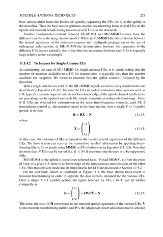 MULTIPLE ANTENNA TECHNIQUES 253
base station which bears the burden of spatially separating the UEs, be it on the uplink or
the downlink. Thus the base station performs receive beamforming from several UEs on the
uplink and transmit beamforming towards several UEs on the downlink.
Another fundamental contrast between SU-MIMO and MU-MIMO comes from the
difference in the underlying channel model. While in SU-MIMO the decorrelation between
the spatial signatures of the antennas requires rich multipath propagation or the use of
orthogonal polarizations, in MU-MIMO the decorrelation between the signatures of the
different UEs occurs naturally due to fact that the separation between such UEs is typically
large relative to the wavelength.
11.1.4.2 Techniques for Single-Antenna UEs
In considering the case of MU-MIMO for single-antenna UEs, it is worth noting that the
number of antennas available to a UE for transmission is typically less than the number
available for reception. We therefore examine first the uplink scenario, followed by the
downlink.
With a single antenna at each UE, the MU-MIMO uplink scenario is very similar to the one
described by Equation (11.10): because the UEs in mobile communication systems such as
LTE typically cannot cooperate and do not have knowledge of the uplink channel coefficients,
no precoding can be applied and each UE simply transmits an independent message. Thus,
if K UEs are selected for transmission in the same time-frequency resource, each UE k
transmitting symbol sk, the received signal at the base station, over a single T = 1 symbol
period, is written
R = HX̄ + N (11.13)
where
X̄ =



x1
.
.
.
xK


 (11.14)
In this case, the columns of H correspond to the receive spatial signatures of the different
UEs. The base station can recover the transmitted symbol information by applying beam-
forming filters, for example using MMSE or ZF solutions (as in Equation (11.12)). Note that
no more than N UEs can be served (i.e. K ≤ N) if inter-user interference is to be suppressed
fully.
MU-MIMO in the uplink is sometimes referred to as ‘Virtual MIMO’, as from the point
of view of a given UE there is no knowledge of the simultaneous transmissions of the other
UEs. This transmission mode and its implications for LTE are discussed in Section 17.5.2.
On the downlink, which is illustrated in Figure 11.5, the base station must resort to
transmit beamforming in order to separate the data streams intended for the various UEs.
Over a single T = 1 symbol period, the signal received by UEs 1 to K can be written
compactly as
R =



r1
.
.
.
rK


 = HVPX̄ + N (11.15)
This time, the rows of H correspond to the transmit spatial signatures of the various UEs. V
is the transmit beamforming matrix and P is the (diagonal) power allocation matrix selected
 
