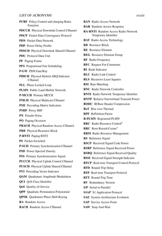 LIST OF ACRONYMS xxxiii
PCRF Policy Control and charging Rules
Function
PDCCH Physical Downlink Control CHannel
PDCP Packet Data Convergence Protocol
PDN Packet Data Network
PDP Power Delay Profile
PDSCH Physical Downlink Shared CHannel
PDU Protocol Data Unit
PF Paging Frame
PFS Proportional Fair Scheduling
P-GW PDN GateWay
PHICH Physical Hybrid ARQ Indicator
CHannel
PLL Phase-Locked Loop
PLMN Public Land Mobile Network
P-MCCH Primary MCCH
PMCH Physical Multicast CHannel
PMI Precoding Matrix Indicators
PMIP Proxy MIP
PN Pseudo-Noise
PO Paging Occasion
PRACH Physical Random Access CHannel
PRB Physical Resource Block
P-RNTI Paging RNTI
PS Packet-Switched
P-SCH Primary Synchronization CHannel
PSD Power Spectral Density
PSS Primary Synchronization Signal
PUCCH Physical Uplink Control CHannel
PUSCH Physical Uplink Shared CHannel
PVI Precoding Vector Indicator
QAM Quadrature Amplitude Modulation
QCI QoS Class Identifier
QoS Quality-of-Service
QPP Quadratic Permutation Polynomial
QPSK Quadrature Phase Shift Keying
RA Random Access
RACH Random Access CHannel
RAN Radio Access Network
RAR Random Access Response
RA-RNTI Random Access Radio Network
Temporary Identifier
RAT Radio Access Technology
RB Resource Block
RE Resource Element
REG Resource Element Group
RF Radio Frequency
RFC Request For Comments
RI Rank Indicator
RLC Radio Link Control
RLS Recursive Least Squares
RM Rate Matching
RNC Radio Network Controller
RNTI Radio Network Temporary Identifier
RNTP Relative Narrowband Transmit Power
ROHC RObust Header Compression
RoT Rise over Thermal
RPF RePetition Factor
R-PLMN Registered PLMN
RRC Radio Resource Control∗
RRC Root-Raised-Cosine∗
RRM Radio Resource Management
RS Reference Signal
RSCP Received Signal Code Power
RSRP Reference Signal Received Power
RSRQ Reference Signal Received Quality
RSSI Received Signal Strength Indicator
RTCP Real-time Transport Control Protocol
RTD Round-Trip Delay
RTP Real-time Transport Protocol
RTT Round-Trip Time
RV Redundancy Version
S/P Serial-to-Parallel
S1AP S1 Application Protocol
SAE System Architecture Evolution
SAP Service Access Point
SAW Stop-And-Wait
 