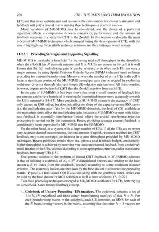 268 LTE – THE UMTS LONG TERM EVOLUTION
LTE, and that more sophisticated and resource-efficient solutions for channel estimation and
feedback will play a crucial role in making these techniques a practical success.
Many variations of MU-MIMO may be considered, and the choice of a particular
algorithm reflects a compromise between complexity, performance and the amount of
feedback necessary to convey the CSIT to the eNodeB. In this Section we describe the main
aspects of MU-MIMO techniques which emerged during the development of LTE, with the
aim of highlighting the available technical solutions and the challenges which remain.
11.2.3.1 Precoding Strategies and Supporting Signalling
MU-MIMO is particularly beneficial for increasing total cell throughput in the downlink:
when the eNodeB has N transmit antennas and U ≥ N UEs are present in the cell, it is well
known that the full multiplexing gain N can be achieved even when each UE has only a
single antenna, by using Spatial Division Multiple Access (SDMA) schemes based on linear
precoding for transmit beamforming. Moreover, when the number of active UEs in the cell is
large, a significant portion of the MU-MIMO throughput gain can be secured by exploiting
multi-user diversity through relatively simple UE-selection mechanisms. All these benefits,
however, depend on the level of CSIT that the eNodeB receives from each UE.
In the case of SU-MIMO, it has been shown that even a small number of feedback bits
per antenna can be very beneficial in steering the transmitted energy more accurately towards
the UE’s antenna(s) [14–17]. More precisely, in SU-MIMO channels the accuracy of CSIT
only causes an SNR offset, but does not affect the slope of the capacity-versus-SNR curve
(i.e. the multiplexing gain). Yet for the MU-MIMO downlink, the level of CSI available at
the transmitter does affect the multiplexing gain, because a MU-MIMO system with finite-
rate feedback is essentially interference-limited, where the crucial interference rejection
processing is carried out by the transmitter. Hence, providing accurate channel feedback is
considerably more important for MU-MIMO than for SU-MIMO.
On the other hand, in a system with a large number of UEs, if all the UEs are to report
very accurate channel measurements, the total amount of uplink resources required for CSIT
feedback may soon outweigh the increase in system throughput provided by MU-MIMO
techniques. Recent published results show that, given a total feedback budget, considerably
higher throughput is achieved by receiving very accurate channel feedback from a relatively
small fraction of the UEs, selected according to some appropriate criterion, rather than coarse
feedback from many UEs [18].
One general solution to the problem of limited CSIT feedback in MU-MIMO schemes
is that of utilizing a codebook of Nq = 2B N-dimensional vectors and sending to the base
station a B-bit index from the codebook, selected according to some minimum-distance
criterion. The codebook indices are then used by the base station to construct the precoding
matrix. Typically, a real-valued CQI is also sent along with the codebook index, which can
be used by the base station for MCS selection as well as user selection [17,19–22].
Two main precoding techniques emerged as MU-MIMO candidates for LTE, both relying
on a codebook-based limited feedback concept.
1. Codebook of Unitary Precoding (UP) matrices. The codebook contains a set of
L = Nq/N predefined and fixed unitary beamforming matrices of size N × N. For
each beamforming matrix in the codebook, each UE computes an SINR for each of
the N beamforming vectors in the matrix, assuming that the other N − 1 vectors are
 