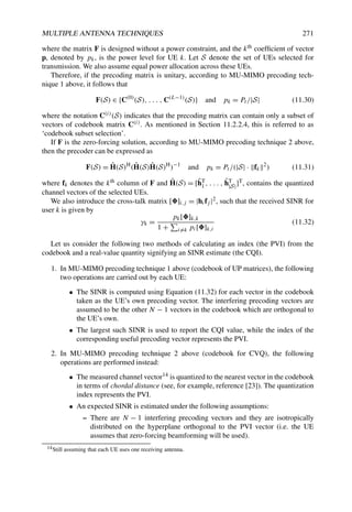 MULTIPLE ANTENNA TECHNIQUES 271
where the matrix F is designed without a power constraint, and the kth coefficient of vector
p, denoted by pk, is the power level for UE k. Let S denote the set of UEs selected for
transmission. We also assume equal power allocation across these UEs.
Therefore, if the precoding matrix is unitary, according to MU-MIMO precoding tech-
nique 1 above, it follows that
F(S) ∈ {C(0)
(S), . . . , C(L−1)
(S)} and pk = Pt /|S| (11.30)
where the notation C(i)(S) indicates that the precoding matrix can contain only a subset of
vectors of codebook matrix C(i). As mentioned in Section 11.2.2.4, this is referred to as
‘codebook subset selection’.
If F is the zero-forcing solution, according to MU-MIMO precoding technique 2 above,
then the precoder can be expressed as
F(S) = Ĥ(S)H
(Ĥ(S)Ĥ(S)H
)−1
and pk = Pt /(|S| · fk
2
) (11.31)
where fk denotes the kth column of F and Ĥ(S) = [ĥT
1 , . . . , ĥT
|S|]T, contains the quantized
channel vectors of the selected UEs.
We also introduce the cross-talk matrix []i,j = |hifj |2, such that the received SINR for
user k is given by
γk =
pk[]k,k
1 +

i=k pi[]k,i
(11.32)
Let us consider the following two methods of calculating an index (the PVI) from the
codebook and a real-value quantity signifying an SINR estimate (the CQI).
1. In MU-MIMO precoding technique 1 above (codebook of UP matrices), the following
two operations are carried out by each UE:
• The SINR is computed using Equation (11.32) for each vector in the codebook
taken as the UE’s own precoding vector. The interfering precoding vectors are
assumed to be the other N − 1 vectors in the codebook which are orthogonal to
the UE’s own.
• The largest such SINR is used to report the CQI value, while the index of the
corresponding useful precoding vector represents the PVI.
2. In MU-MIMO precoding technique 2 above (codebook for CVQ), the following
operations are performed instead:
• The measured channel vector14 is quantized to the nearest vector in the codebook
in terms of chordal distance (see, for example, reference [23]). The quantization
index represents the PVI.
• An expected SINR is estimated under the following assumptions:
– There are N − 1 interfering precoding vectors and they are isotropically
distributed on the hyperplane orthogonal to the PVI vector (i.e. the UE
assumes that zero-forcing beamforming will be used).
14Still assuming that each UE uses one receiving antenna.
 