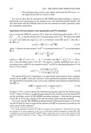 272 LTE – THE UMTS LONG TERM EVOLUTION
– The useful precoding vector is only slightly offset from the PVI vector – i.e.
the angle between the two vectors is small.
It is easy to show that the operations for MU-MIMO precoding technique 1 equate to
performing vector quantization on the channel vector with minimum chordal distance. We
also show below that the PVI/CQI values for the two methods are totally equivalent, under
the assumptions stated above.
Equivalence between channel vector quantization and PVI calculation
Let us rewrite the SINR for a generic UE k, when the selected precoding matrix is C(i) =
[c(i)
0 , . . . , c(i)
N−1], and the reference UE’s own precoding vector is c(i)
j . We denote this SINR
as γk[c
(i)
j ] and define the angle θ
(i)
k,j ∈ [0, π/2] between vectors h̃H
k and c
(i)
j , where h̃k =
hk/ hk , as
cos θ(i)
k,j = |h̃H
k , c(i)
j | = |c(i)H
j h̃H
k | (11.33)
where · denotes the inner product. As C(i) is a generator matrix for CN , we can decompose
h̃H
k as
h̃H
k = αj c(i)
j +
l=j
αlc(i)
l (11.34)
where αl = h̃H
k , c
(i)
l  for l = 0, . . . , N − 1. It follows that ˜
hk
2 =
N−1
l=0 α2
l = 1. There-
fore, if the precoding matrix is F = C(i), the power is equally distributed across the N
precoding vectors, and UE k has reported vector c(i)
j as PVI, by substituting Equation (11.34)
into (11.32) we obtain
γk(c(i)
j ) =
(P/N) hk
2 cos2 θ
(i)
k,j
1 + (P/N) hk
2 sin2
θ
(i)
k,j
(11.35)
The reported PVI can be interpreted as an approximate representation of the conjugate
channel vector, Q(h̃H
k ), where Q(·) denotes a vector-quantization operation. More precisely,
the reported PVI corresponds to the vector in the codebook with minimum chordal distance
from h̃H
k , i.e.
Q(h̃H
k ) = argmin
c
(i)
j ∈C
sin θ(i)
k,j = argmax
c
(i)
j ∈C
γk[c(i)
j ] (11.36)
In Figure 11.9 θ1 is used to denote this minimum quantization angle for the channel vector
of UE 1. Figure 11.9 shows a graphical representation of the channel vector, the selected PVI
and the precoding vectors for MU-MIMO precoding technique 1. Note that the precoding
vectors {f1, f2, f3} are the columns of the selected unitary matrix from the codebook.
Let us now consider MU-MIMO precoding technique 2 illustrated in Figure 11.10. In this
case the UE directly seeks to represent the channel vector h̃H
k as accurately as possible by one
of the vectors in the codebook.15
15It is clearly equivalent to represent vector h̃T
k by an element of the codebook C∗, obtained from C by taking
the conjugate of its vector components. In the case of a DFT-based codebook, depending on whether h̃H
k or h̃T
k
is quantized, we can use the inverse DFT and DFT matrices respectively (or vice versa) as base matrices for the
generation of the two codebooks, as CDFT = C∗
IDFT. The resulting quantization vectors are the conjugate of each
other.
 
