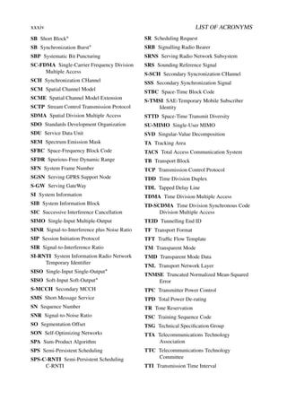 xxxiv LIST OF ACRONYMS
SB Short Block∗
SB Synchronization Burst∗
SBP Systematic Bit Puncturing
SC-FDMA Single-Carrier Frequency Division
Multiple Access
SCH Synchronization CHannel
SCM Spatial Channel Model
SCME Spatial Channel Model Extension
SCTP Stream Control Transmission Protocol
SDMA Spatial Division Multiple Access
SDO Standards Development Organization
SDU Service Data Unit
SEM Spectrum Emission Mask
SFBC Space-Frequency Block Code
SFDR Spurious-Free Dynamic Range
SFN System Frame Number
SGSN Serving GPRS Support Node
S-GW Serving GateWay
SI System Information
SIB System Information Block
SIC Successive Interference Cancellation
SIMO Single-Input Multiple-Output
SINR Signal-to-Interference plus Noise Ratio
SIP Session Initiation Protocol
SIR Signal-to-Interference Ratio
SI-RNTI System Information Radio Network
Temporary Identifier
SISO Single-Input Single-Output∗
SISO Soft-Input Soft-Output∗
S-MCCH Secondary MCCH
SMS Short Message Service
SN Sequence Number
SNR Signal-to-Noise Ratio
SO Segmentation Offset
SON Self-Optimizing Networks
SPA Sum-Product Algorithm
SPS Semi-Persistent Scheduling
SPS-C-RNTI Semi-Persistent Scheduling
C-RNTI
SR Scheduling Request
SRB Signalling Radio Bearer
SRNS Serving Radio Network Subsystem
SRS Sounding Reference Signal
S-SCH Secondary Syncronization CHannel
SSS Secondary Synchronization Signal
STBC Space-Time Block Code
S-TMSI SAE-Temporary Mobile Subscriber
Identity
STTD Space-Time Transmit Diversity
SU-MIMO Single-User MIMO
SVD Singular-Value Decomposition
TA Tracking Area
TACS Total Access Communication System
TB Transport Block
TCP Transmission Control Protocol
TDD Time Division Duplex
TDL Tapped Delay Line
TDMA Time Division Multiple Access
TD-SCDMA Time Division Synchronous Code
Division Multiple Access
TEID Tunnelling End ID
TF Transport Format
TFT Traffic Flow Template
TM Transparent Mode
TMD Transparent Mode Data
TNL Transport Network Layer
TNMSE Truncated Normalized Mean-Squared
Error
TPC Transmitter Power Control
TPD Total Power De-rating
TR Tone Reservation
TSC Training Sequence Code
TSG Technical Specification Group
TTA Telecommunications Technology
Association
TTC Telecommunications Technology
Committee
TTI Transmission Time Interval
 