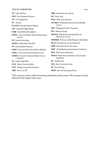 LIST OF ACRONYMS xxxv
TU Typical Urban
UDP User Datagram Protocol
UE User Equipment
UL UpLink
UL-SCH UpLink Shared CHannel
UM Unacknowledged Mode
UMB Ultra-Mobile Broadband
UMTS Universal Mobile Telecommunications
System
UP Unitary Precoding
UpPTS Uplink Pilot TimeSlot
US Uncorrelated-Scattered
USIM Universal Subscriber Identity Module
UTRA Universal Terrestrial Radio Access
UTRAN Universal Terrestrial Radio Access
Network
VA Viterbi Algorithm
VCB Virtual Circular Buffer
VCO Voltage-Controlled Oscillator
VoIP Voice-over-IP
VRB Virtual Resource Block
WA Wide Area
WAN Wide Area Network
WCDMA Wideband Code Division Multiple
Access
WFT Winograd Fourier Transform
WG Working Group
WiMAX Worldwide interoperability for
Microwave Access
WINNER Wireless world INitiative NEw Radio
WLAN Wireless Local Area Network
WPD Waveform Power De-rating
WRC World Radiocommunication Conference
WSS Wide-Sense Stationary
WSSUS Wide-Sense Stationary Uncorrelated
Scattering
ZC Zadoff–Chu
ZCZ Zero Correlation Zone
ZF Zero-Forcing
ZFEP Zero-Forcing Equal Power
∗This acronym can have different meanings depending on the context. The meaning is clearly
indicated in the chapter when used.
 