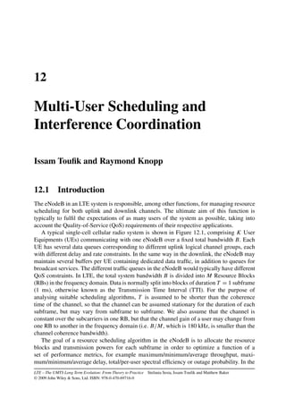 12
Multi-User Scheduling and
Interference Coordination
Issam Toufik and Raymond Knopp
12.1 Introduction
The eNodeB in an LTE system is responsible, among other functions, for managing resource
scheduling for both uplink and downlink channels. The ultimate aim of this function is
typically to fulfil the expectations of as many users of the system as possible, taking into
account the Quality-of-Service (QoS) requirements of their respective applications.
A typical single-cell cellular radio system is shown in Figure 12.1, comprising K User
Equipments (UEs) communicating with one eNodeB over a fixed total bandwidth B. Each
UE has several data queues corresponding to different uplink logical channel groups, each
with different delay and rate constraints. In the same way in the downlink, the eNodeB may
maintain several buffers per UE containing dedicated data traffic, in addition to queues for
broadcast services. The different traffic queues in the eNodeB would typically have different
QoS constraints. In LTE, the total system bandwidth B is divided into M Resource Blocks
(RBs) in the frequency domain. Data is normally split into blocks of duration T = 1 subframe
(1 ms), otherwise known as the Transmission Time Interval (TTI). For the purpose of
analysing suitable scheduling algorithms, T is assumed to be shorter than the coherence
time of the channel, so that the channel can be assumed stationary for the duration of each
subframe, but may vary from subframe to subframe. We also assume that the channel is
constant over the subcarriers in one RB, but that the channel gain of a user may change from
one RB to another in the frequency domain (i.e. B/M, which is 180 kHz, is smaller than the
channel coherence bandwidth).
The goal of a resource scheduling algorithm in the eNodeB is to allocate the resource
blocks and transmission powers for each subframe in order to optimize a function of a
set of performance metrics, for example maximum/minimum/average throughput, maxi-
mum/minimum/average delay, total/per-user spectral efficiency or outage probability. In the
LTE – The UMTS Long Term Evolution: From Theory to Practice Stefania Sesia, Issam Toufik and Matthew Baker
© 2009 John Wiley  Sons, Ltd. ISBN: 978-0-470-69716-0
 