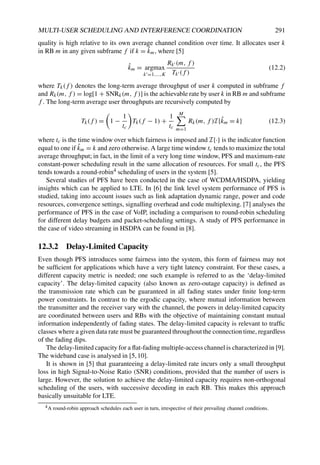 MULTI-USER SCHEDULING AND INTERFERENCE COORDINATION 291
quality is high relative to its own average channel condition over time. It allocates user k
in RB m in any given subframe f if k = k̂m, where [5]
k̂m = argmax
k=1,...,K
Rk (m, f )
Tk (f )
(12.2)
where Tk(f ) denotes the long-term average throughput of user k computed in subframe f
and Rk(m, f ) = log[1 + SNRk(m, f )] is the achievable rate by user k in RB m and subframe
f . The long-term average user throughputs are recursively computed by
Tk(f ) =

1 −
1
tc

Tk(f − 1) +
1
tc
M
m=1
Rk(m, f )I{k̂m = k} (12.3)
where tc is the time window over which fairness is imposed and I{·} is the indicator function
equal to one if k̂m = k and zero otherwise. A large time window tc tends to maximize the total
average throughput; in fact, in the limit of a very long time window, PFS and maximum-rate
constant-power scheduling result in the same allocation of resources. For small tc, the PFS
tends towards a round-robin4 scheduling of users in the system [5].
Several studies of PFS have been conducted in the case of WCDMA/HSDPA, yielding
insights which can be applied to LTE. In [6] the link level system performance of PFS is
studied, taking into account issues such as link adaptation dynamic range, power and code
resources, convergence settings, signalling overhead and code multiplexing. [7] analyses the
performance of PFS in the case of VoIP, including a comparison to round-robin scheduling
for different delay budgets and packet-scheduling settings. A study of PFS performance in
the case of video streaming in HSDPA can be found in [8].
12.3.2 Delay-Limited Capacity
Even though PFS introduces some fairness into the system, this form of fairness may not
be sufficient for applications which have a very tight latency constraint. For these cases, a
different capacity metric is needed; one such example is referred to as the ‘delay-limited
capacity’. The delay-limited capacity (also known as zero-outage capacity) is defined as
the transmission rate which can be guaranteed in all fading states under finite long-term
power constraints. In contrast to the ergodic capacity, where mutual information between
the transmitter and the receiver vary with the channel, the powers in delay-limited capacity
are coordinated between users and RBs with the objective of maintaining constant mutual
information independently of fading states. The delay-limited capacity is relevant to traffic
classes where a given data rate must be guaranteed throughout the connection time, regardless
of the fading dips.
The delay-limited capacity for a flat-fading multiple-access channel is characterized in [9].
The wideband case is analysed in [5,10].
It is shown in [5] that guaranteeing a delay-limited rate incurs only a small throughput
loss in high Signal-to-Noise Ratio (SNR) conditions, provided that the number of users is
large. However, the solution to achieve the delay-limited capacity requires non-orthogonal
scheduling of the users, with successive decoding in each RB. This makes this approach
basically unsuitable for LTE.
4A round-robin approach schedules each user in turn, irrespective of their prevailing channel conditions.
 