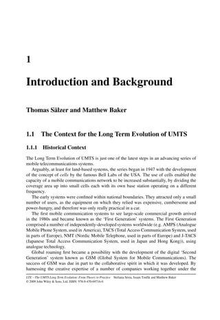 1
Introduction and Background
Thomas Sälzer and Matthew Baker
1.1 The Context for the Long Term Evolution of UMTS
1.1.1 Historical Context
The Long Term Evolution of UMTS is just one of the latest steps in an advancing series of
mobile telecommunications systems.
Arguably, at least for land-based systems, the series began in 1947 with the development
of the concept of cells by the famous Bell Labs of the USA. The use of cells enabled the
capacity of a mobile communications network to be increased substantially, by dividing the
coverage area up into small cells each with its own base station operating on a different
frequency.
The early systems were confined within national boundaries. They attracted only a small
number of users, as the equipment on which they relied was expensive, cumbersome and
power-hungry, and therefore was only really practical in a car.
The first mobile communication systems to see large-scale commercial growth arrived
in the 1980s and became known as the ‘First Generation’ systems. The First Generation
comprised a number of independently-developed systems worldwide (e.g. AMPS (Analogue
Mobile Phone System, used in America), TACS (Total Access Communication System, used
in parts of Europe), NMT (Nordic Mobile Telephone, used in parts of Europe) and J-TACS
(Japanese Total Access Communication System, used in Japan and Hong Kong)), using
analogue technology.
Global roaming first became a possibility with the development of the digital ‘Second
Generation’ system known as GSM (Global System for Mobile Communications). The
success of GSM was due in part to the collaborative spirit in which it was developed. By
harnessing the creative expertise of a number of companies working together under the
LTE – The UMTS Long Term Evolution: From Theory to Practice Stefania Sesia, Issam Toufik and Matthew Baker
© 2009 John Wiley & Sons, Ltd. ISBN: 978-0-470-69716-0
 
