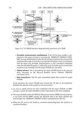 318 LTE – THE UMTS LONG TERM EVOLUTION
Source
eNB
Target
eNB
MME UPE
HO command
HO complete
Ack
U-plane route update
( )
UL DL
(a ) Interruption due to
radio L1/L 2 layers
(b) Interruption due to
UL RRC signalling
(d) Interruption due to
path switch
(c ) Interruption due to
DL RRC signalling
DL synchronisation
+
Timing advance
+
UL resource request
/
U- plane active U- plane active
U- plane U- plane
Forwarded
data only
Measurement report
HO request
HO request confirm
Data forwarding
( background process
)
...
...
Data forwarding may
continue even after
path switch
UE /
HO command
HO complete
Ack
U-plane route update
Path switch
UL DL
(a ) Interruption due to
radio L1/L 2 layers
(b) Interruption due to
UL RRC signalling
(d) Interruption due to
path switch
(c ) Interruption due to
DL RRC signalling
DL synchronisation
+
Timing advance
+
UL resource request
/grant
U-plane active U-plane active
U-plane active U-plane active
Forwarded
data only
Measurement report
HO request
HO request confirm
Data forwarding
(background process)
...
...
Data forwarding may
continue even after
path switch
Figure 13.5 E-UTRAN handover. Reproduced by permission of © 3GPP.
– Downlink synchronization establishment. If the UE has been unable to syn-
chronize to the target cell prior to receiving the ‘MOBILITY FROM E-UTRA’
RRC message (blind handover)then the UE will have to perform the relevant LTE
synchronization steps. Even in the case when the UE had previously synchronized
with the target cell, downlink synchronization is only considered established
when the downlink RS quality is sufficiently good. From this point onwards data
reception in the downlink from the target eNodeB may take place.
– Timing advance. This is provided by the target eNodeB based on the received
delay measured on the Physical Random Access CHannel (PRACH)
(see Section 20.2).
– Data transmission. The UE starts transmitting uplink data towards the target
eNodeB.
In the meantime the source eNodeB may forward the UE data to the destination
eNodeB (this depends on the quality of service provided).
• As soon as uplink activity has been established with the target eNodeB, an RRC
message is sent to the target eNodeB to notify it that handover has been completed.
• The target eNodeB notifies the Mobility Management Entity (MME) that the handover
is successful and the MME reroutes the downlink data to the target eNodeB and
acknowledges the ‘MOBILITY FROM E-UTRA’ command back to the UE.
• When the UE receives the handover command acknowledgement, the handover is
considered finished.
 
