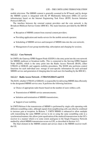 326 LTE – THE UMTS LONG TERM EVOLUTION
mobile television. The MBMS content is generally assumed to be IP based, and by design
the MBMS system is integrated with the IP Multimedia Subsystem (IMS) [3] service
infrastructure based on the Internet Engineering Task Force (IETF) Session Initiation
Protocol (SIP) [4].
The interface between the external content providers and the core network is the
Broadcast-Multicast Service Centre (BM-SC). The main functions provided by the BM-SC
are:
• Reception of MBMS content from external content providers;
• Providing application and media servers for the mobile network operator;
• Scheduling of MBMS services and transport of MBMS data into the core network;
• Management of user group membership, subscription and charging for sessions.
14.2.2.2 Core Network
In UMTS, the Gateway GPRS Support Node (GGSN) is the entry point into the core network
for MBMS multicast or broadcast traffic. This is connected to the Serving GPRS Support
Node (SGSN), which is the entry point into the Radio Access Network (RAN), either
UTRAN or GERAN, and supports mobility procedures. The SGSN also performs control
functions for each individual user: storage of user-specific information for each activated
MBMS service and generation of charging data for each user (for handling by the BM-SC).
14.2.2.3 Radio Access Network – UTRAN/GERAN and UE
The RAN, whether UTRAN or GERAN, is responsible for delivering MBMS data efficiently
to the designated MBMS service area. It performs the following functions:
• Choice of appropriate radio bearer based on the number of users within a cell;
• Transmission of MBMS service announcements;
• Initiation and termination of MBMS transmissions;
• Support of user mobility.
In UMTS Release 6 the transmission of MBMS is performed by single cells operating with
different scrambling codes, although signals from neighbouring cells can often be combined
to increase gain at reception. In Release 7, UMTS MBMS is enhanced to allow multiple
cells transmitting the same MBMS service to do so using the same scrambling code in a
synchronized manner; this allows joint equalization of the multicell transmissions in the UE’s
receiver in a manner which is to some extent analogous to the Single Frequency Network
method by which MBMS transmission occurs in LTE, as described in Section 14.3.
The final element in the MBMS content and service chain is the MBMS receiver itself:
the UE.
 