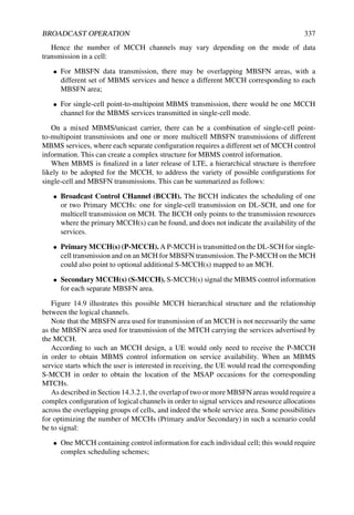 BROADCAST OPERATION 337
Hence the number of MCCH channels may vary depending on the mode of data
transmission in a cell:
• For MBSFN data transmission, there may be overlapping MBSFN areas, with a
different set of MBMS services and hence a different MCCH corresponding to each
MBSFN area;
• For single-cell point-to-multipoint MBMS transmission, there would be one MCCH
channel for the MBMS services transmitted in single-cell mode.
On a mixed MBMS/unicast carrier, there can be a combination of single-cell point-
to-multipoint transmissions and one or more multicell MBSFN transmissions of different
MBMS services, where each separate configuration requires a different set of MCCH control
information. This can create a complex structure for MBMS control information.
When MBMS is finalized in a later release of LTE, a hierarchical structure is therefore
likely to be adopted for the MCCH, to address the variety of possible configurations for
single-cell and MBSFN transmissions. This can be summarized as follows:
• Broadcast Control CHannel (BCCH). The BCCH indicates the scheduling of one
or two Primary MCCHs: one for single-cell transmission on DL-SCH, and one for
multicell transmission on MCH. The BCCH only points to the transmission resources
where the primary MCCH(s) can be found, and does not indicate the availability of the
services.
• Primary MCCH(s) (P-MCCH). A P-MCCH is transmitted on the DL-SCH for single-
cell transmission and on an MCH for MBSFN transmission. The P-MCCH on the MCH
could also point to optional additional S-MCCH(s) mapped to an MCH.
• Secondary MCCH(s) (S-MCCH). S-MCCH(s) signal the MBMS control information
for each separate MBSFN area.
Figure 14.9 illustrates this possible MCCH hierarchical structure and the relationship
between the logical channels.
Note that the MBSFN area used for transmission of an MCCH is not necessarily the same
as the MBSFN area used for transmission of the MTCH carrying the services advertised by
the MCCH.
According to such an MCCH design, a UE would only need to receive the P-MCCH
in order to obtain MBMS control information on service availability. When an MBMS
service starts which the user is interested in receiving, the UE would read the corresponding
S-MCCH in order to obtain the location of the MSAP occasions for the corresponding
MTCHs.
As described in Section 14.3.2.1,the overlap of two or more MBSFN areas would require a
complex configuration of logical channels in order to signal services and resource allocations
across the overlapping groups of cells, and indeed the whole service area. Some possibilities
for optimizing the number of MCCHs (Primary and/or Secondary) in such a scenario could
be to signal:
• One MCCH containing control information for each individual cell; this would require
complex scheduling schemes;
 