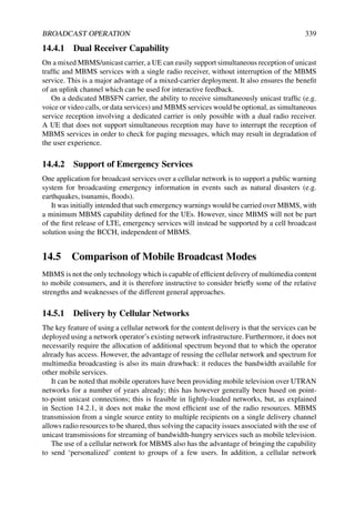 BROADCAST OPERATION 339
14.4.1 Dual Receiver Capability
On a mixed MBMS/unicast carrier, a UE can easily support simultaneous reception of unicast
traffic and MBMS services with a single radio receiver, without interruption of the MBMS
service. This is a major advantage of a mixed-carrier deployment. It also ensures the benefit
of an uplink channel which can be used for interactive feedback.
On a dedicated MBSFN carrier, the ability to receive simultaneously unicast traffic (e.g.
voice or video calls, or data services) and MBMS services would be optional, as simultaneous
service reception involving a dedicated carrier is only possible with a dual radio receiver.
A UE that does not support simultaneous reception may have to interrupt the reception of
MBMS services in order to check for paging messages, which may result in degradation of
the user experience.
14.4.2 Support of Emergency Services
One application for broadcast services over a cellular network is to support a public warning
system for broadcasting emergency information in events such as natural disasters (e.g.
earthquakes, tsunamis, floods).
It was initially intended that such emergency warnings would be carried over MBMS, with
a minimum MBMS capability defined for the UEs. However, since MBMS will not be part
of the first release of LTE, emergency services will instead be supported by a cell broadcast
solution using the BCCH, independent of MBMS.
14.5 Comparison of Mobile Broadcast Modes
MBMS is not the only technology which is capable of efficient delivery of multimedia content
to mobile consumers, and it is therefore instructive to consider briefly some of the relative
strengths and weaknesses of the different general approaches.
14.5.1 Delivery by Cellular Networks
The key feature of using a cellular network for the content delivery is that the services can be
deployed using a network operator’s existing network infrastructure. Furthermore, it does not
necessarily require the allocation of additional spectrum beyond that to which the operator
already has access. However, the advantage of reusing the cellular network and spectrum for
multimedia broadcasting is also its main drawback: it reduces the bandwidth available for
other mobile services.
It can be noted that mobile operators have been providing mobile television over UTRAN
networks for a number of years already; this has however generally been based on point-
to-point unicast connections; this is feasible in lightly-loaded networks, but, as explained
in Section 14.2.1, it does not make the most efficient use of the radio resources. MBMS
transmission from a single source entity to multiple recipients on a single delivery channel
allows radio resources to be shared, thus solving the capacity issues associated with the use of
unicast transmissions for streaming of bandwidth-hungry services such as mobile television.
The use of a cellular network for MBMS also has the advantage of bringing the capability
to send ‘personalized’ content to groups of a few users. In addition, a cellular network
 