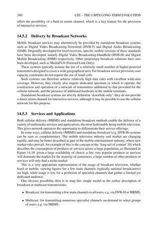 340 LTE – THE UMTS LONG TERM EVOLUTION
offers the possibility of a built-in return channel, which is a key feature for the provision
of interactive services.
14.5.2 Delivery by Broadcast Networks
Mobile broadcast services may alternatively be provided by standalone broadcast systems
such as Digital Video Broadcasting-Terrestrial (DVB-T) and Digital Audio Broadcasting
(DAB). Originally developed for fixed receivers, specific mobile versions of these standards
have been developed, namely Digital Video Broadcasting-Handheld (DVB-H) and Digital
Mobile Broadcasting (DMB) respectively. Other proprietary broadcast solutions have also
been developed, such as MediaFLO (Forward Link Only).
These systems typically assume the use of a relatively small number of higher-powered
transmitters designed to cover a wide geographical area. For broadcast service provision, user
capacity constraints do not require the use of small cells.
Such systems can therefore achieve relatively high data rates with excellent wide-area
coverage. However, they clearly also require dedicated spectrum in which to operate, the
construction and operation of a network of transmitters additional to that provided for the
cellular network, and the presence of additional hardware in the mobile terminals.
Standalone broadcast systems are also by definition ‘downlink-only’: they do not provide
a direct return channel for interactive services, although it may be possible to use the cellular
network for this purpose.
14.5.3 Services and Applications
Both cellular delivery (MBMS) and standalone broadcast methods enable the delivery of a
variety of multimedia services and applications, the most fashionable being mobile television.
This gives network operators the opportunity to differentiate their service offerings.
In some ways, cellular delivery (MBMS) and standalone broadcast (e.g. DVB-H) systems
can be seen as complementary. The mobile television industry and market are changing
rapidly, and may be better described as part of the mobile entertainment industry, where new
market rules prevail. An example of this is the concept of the ‘long tail of content’ [9] which
describes the consumption of products or services across a large population, as illustrated in
Figure 14.10: given a large availability of choice, a few very popular products or services
will dominate the market for the majority of consumers; a large number of other products or
services will only find a niche market.
This is a very appropriate representation of the usage of broadcast television, whether
fixed or mobile: viewing figures for a few main channels (typically national broadcasters)
are high, while usage is low for a profusion of specialist channels that gather a limited yet
dedicated audience.
One obvious possibility then is to map this simple model to the earlier description of
broadcast or multicast transmissions:
• Broadcast: for transmitting a few main channels to all users, e.g. via DVB-H or MBMS;
• Multicast: for transmitting numerous specialist channels on-demand to select groups
of users, e.g. via MBMS.
 