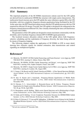 UPLINK PHYSICAL LAYER DESIGN 357
15.4 Summary
The important properties of the SC-FDMA transmission scheme used for the LTE uplink
are derived from its multicarrier OFDM-like structure with single-carrier characteristic. The
multicarrier-based structure gives the LTE uplink the same robustness against ISI as the LTE
downlink, with low-complexity frequency-domain equalization being facilitated by the CP.
At the same time, the DFT-based precoding ensures that the LTE uplink possesses the low CM
required for efficient UE design. Crucially, the LTE uplink is designed to be orthogonal in the
frequency domain between different UEs, thus virtually eliminating the intra-cell interference
associated with CDMA.
The parameters of the LTE uplink are designed to ensure maximum commonality with the
downlink, and to facilitate frequency-domain DFT-S-OFDM signal generation.
The localized resource allocation scheme of the LTE uplink allows both frequency-
selective scheduling and the exploitation of frequency diversity, the latter being achieved
by means of frequency hopping.
The following chapters explain the application of SC-FDMA in LTE in more detail,
showing how reference signals for channel estimation, data transmissions and control
signalling are multiplexed together.
References4
[1] Motorola, ‘R1-050397: EUTRA Uplink Numerology and Frame Structure’, www.3gpp.org, 3GPP
TSG RAN WG1, meeting 41, Athens, Greece, May 2005.
[2] Motorola, ‘R1-050584: EUTRA Uplink Numerology and Design’, www.3gpp.org, 3GPP TSG
RAN WG1, meeting 41bis, Sophia Antipolis, France, June 2005.
[3] Motorola, ‘R1-050971: Single Carrier Uplink Options for E-UTRA’, www.3gpp.org, 3GPP TSG
RAN WG1, meeting 42, London, UK, August 2005.
[4] U. Sorger, I. De Broeck and M. Schnell,‘Interleaved FDMA – A New Spread-Spectrum Multiple-
Access Scheme’, in Proc. IEEE International Conference on Communications, pp. 1013–1017,
1998.
[5] H. Sari, G. Karam and I. Jeanclaude, ‘Frequency-Domain Equalization of Mobile Radio
and Terrestrial Broadcast Channels’, in Proc. IEEE Global Telecommunications Conference,
November 1994.
[6] D. Falconer, S. L. Ariyavisitakul, A. Benyamin-Seeyar and B. Eidson, ‘Frequency Domain
Equalization for Single-carrier Broadband Wireless Systems’. IEEE Communications Magazine,
Vol. 40, pp. 58–66, April 2002.
[7] K. Bruninghaus and H. Rohling, ‘Multi-carrier Spread Spectrum and its Relationship to Single-
carrier Transmission’, in Proc. IEEE Vehicular Technology Conference, May 1998.
[8] D. Galda and H. Rohling, ‘A Low Complexity Transmitter Structure for OFDM-FDMA Uplink
Systems’, in Proc. IEEE Vehicular Technology Conference, May 2002.
[9] R. Dinis, D. Falconer, C. T. Lam and M. Sabbaghian, ‘A Multiple Access Scheme for the Uplink of
Broadband Wireless Systems’, in Proc. IEEE Global Telecommunications Conference, November
2004.
4All web sites confirmed 18th December 2008.
 