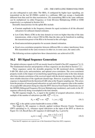 360 LTE – THE UMTS LONG TERM EVOLUTION
are also orthogonal to each other. The SRSs, if configured by higher layer signalling, are
transmitted on the last SC-FDMA symbol in a subframe; SRS can occupy a bandwidth
different from that used for data transmission. UEs transmitting SRS in the same subframe
can be multiplexed via either Frequency or Code Division Multiplexing (FDM or CDM
respectively), as explained in Section 16.6.
Desirable characteristics for the uplink RSs include:
• Constant amplitude in the frequency domain for equal excitation of all the allocated
subcarriers for unbiased channel estimates.
• Low Cubic Metric (CM) in the time domain (at worst no higher than that of the data
transmissions, while a lower CM for RSs than the data can be beneficial in enabling
the transmission power of the RSs to be boosted at the cell-edge).
• Good autocorrelation properties for accurate channel estimation.
• Good cross-correlation properties between different RSs to reduce interference from
RSs transmitted on the same resources in other (or, in some cases, the same) cells.
The following sections explain how these characteristics are achieved in LTE.
16.2 RS Signal Sequence Generation
The uplink reference signals in LTE are mostly based on Zadoff–Chu (ZC) sequences2 [1,2].
The fundamental structure and properties of these sequences are described in Section 7.2.1.
These sequences satisfy the desirable properties for RS mentioned above, exhibiting
0 dB CM, ideal cyclic autocorrelation, and optimal cross-correlation. The cross-correlation
property results in the impact of an interfering signal being spread evenly in the time domain
after time-domain correlation of the received signal with the desired sequence; this results in
more reliable detection of the significant channel taps. However, in practice the CM of a ZC
sequence is degraded from the theoretical 0 dB value at the Nyquist sampling rate. This arises
from the presence of unused guard subcarriers at each end of the sequence (due to the number
of occupied RS subcarriers being less than the IFFT (Inverse Foot Fourier Transform) size of
the OFDM (Orthogonal Frequency Division Multiplexing) modulator), and results in the ZC
sequence effectively being oversampled in the time domain.
The RS sequence length, Np, is equal to the number of assigned subcarriers, which is a
multiple of the number of subcarriers per RB, NRB
sc = 12, i.e.
Np = MRS
sc = m · NRB
sc , 1 ≤ m ≤ NUL
RB (16.1)
where NUL
RB is the uplink system bandwidth in terms of RBs.
The length-Np RS sequence is directly applied (without Discrete Fourier Transform
(DFT) spreading) to Np reference signal subcarriers at the input of the IFFT as shown in
Figure 16.1 [3]. Recall that a ZC sequence of odd-length NZC is given by
aq(n) = exp −j2πq
n(n + 1)/2 + ln
NZC
(16.2)
2Note that ZC sequences are a special case of the Generalized Chirp-Like (GCL) sequences.
 