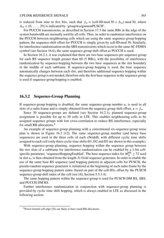UPLINK REFERENCE SIGNALS 365
is reduced from nine to five bits, such that fss = (cell-ID mod 30 + ss) mod 30, where
ss ∈ {0, . . . , 29} is indicated by ‘groupAssignmentPUSCH’.
For PUCCH transmissions, as described in Section 17.3 the same RBs at the edge of the
system bandwidth are normally used by all cells. Thus, in order to randomize interference on
the PUCCH between neighbouring cells which are using the same sequence-group hopping
pattern, the sequence-shift offset for PUCCH is simply given by cell-ID mod 30. Similarly,
for interference randomization on the SRS transmissions which occur in the same SC-FDMA
symbol (see Section 16.6), the same sequence-group shift offset as PUCCH is used.
In Section 16.2.1, it was explained that there are two base sequences per sequence-group
for each RS sequence length greater than 60 (5 RBs), with the possibility of interference
randomization by sequence-hopping between the two base sequences at the slot boundary
in the middle of each subframe. If sequence-group hopping is used, the base sequence
automatically changes between each slot, and therefore additional sequence hopping within
the sequence group is not needed; therefore only the first base sequence in the sequence group
is used if sequence-group hopping is enabled.
16.3.2 Sequence-Group Planning
If sequence-group hopping is disabled, the same sequence-group number u, is used in all
slots of a radio frame and is simply obtained from the sequence group shift offset, u = fss.
Since 30 sequence-groups are defined (see Section 16.2.1), planned sequence-group
assignment is possible for up to 30 cells in LTE. This enables neighbouring cells to be
assigned sequence groups with low cross-correlation to reduce RS interference, especially
for small RB allocations.4
An example of sequence-group planning with a conventional six-sequence-group reuse
plan is shown in Figure 16.3 [12]. The same sequence-group number (and hence base
sequences) are used in the three cells of each eNodeB, with different cyclic time shifts
assigned to each cell (only three cyclic time shifts D1, D2 and D3 are shown in this example).
With sequence-group planning, sequence hopping within the sequence group between
the two slots of a subframe for interference randomization can be enabled by a 1-bit cell-
specific parameter, ‘sequenceHoppingEnabled’.The base sequence index for MRS
sc ≥ 72 used
in slot ns is then obtained from the length-31 Gold sequence generator. In order to enable the
use of the same base RS sequence (and hopping pattern) in adjacent cells for PUSCH, the
pseudo-random sequence generator is initialized at the beginning of each radio frame by the
sequence-group hopping pattern index (based on part of the cell-ID), offset by the PUSCH
sequence-group shift index of the cell (see [4], Section 5.5.1.4).
The same hopping pattern within the sequence-group is used for PUSCH DM RS, SRS,
and PUCCH DM RS.
Further interference randomization in conjunction with sequence-group planning is
provided by cyclic time shift hopping, which is always enabled in LTE as discussed in the
following section.
4Power-limited cell-edge UEs are likely to have small RB allocations.
 
