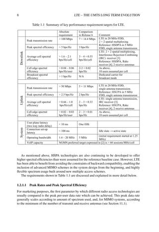 8 LTE – THE UMTS LONG TERM EVOLUTION
Table 1.1 Summary of key performance requirement targets for LTE.
Absolute
requirement
Comparison
to Release 6 Comment
Downlink
Peak transmission rate
 100 Mbps 7 × 14.4 Mbps LTE in 20 MHz FDD,
2 × 2 spatial multiplexing.
Reference: HSDPA in 5 MHz
FDD, single antenna transmission
Peak spectral efficiency  5 bps/Hz 3 bps/Hz
Average cell spectral
efficiency
 1.6 – 2.1
bps/Hz/cell
3 – 4 × 0.53
bps/Hz/cell
LTE: 2 × 2 spatial multiplexing,
Interference Rejection Combining
(IRC) receiver [3].
Reference: HSDPA, Rake
receiver [4], 2 receive antennas
Cell edge spectral
efficiency
 0.04 – 0.06
bps/Hz/user
2-3 × 0.02
bps/Hz
As above,
10 users assumed per cell
Broadcast spectral
efficiency
 1 bps/Hz N/A
Dedicated carrier for
broadcast mode
Uplink
Peak transmission rate
 50 Mbps 5 × 11 Mbps LTE in 20 MHz FDD,
single antenna transmission.
Reference: HSUPA in 5 MHz
FDD, single antenna transmission
Peak spectral efficiency  2.5 bps/Hz 2 bps/Hz
Average cell spectral
efficiency
 0.66 – 1.0
bps/Hz/cell
2 – 3 × 0.33
bps/Hz
LTE: single antenna transmission,
IRC receiver [3].
Reference: HSUPA, Rake
receiver [4], 2 receive antennas
Cell edge spectral
efficiency
 0.02 – 0.03
bps/Hz/user
2 – 3 × 0.01
bps/Hz
As above,
10 users assumed per cell
System
User plane latency
(two way radio delay)
 10 ms One fifth
Connection set-up
latency
 100 ms Idle state  active state
Operating bandwidth 1.4 – 20 MHz 5 MHz
(initial requirement started at 1.25
MHz)
VoIP capacity NGMN preferred target expressed in [2] is  60 sessions/MHz/cell
As mentioned above, HSPA technologies are also continuing to be developed to offer
higher spectral efficiencies than were assumed for the reference baseline case. However, LTE
has been able to benefit from avoiding the constraints of backward compatibility, enabling the
inclusion of advanced MIMO schemes in the system design from the beginning, and highly
flexible spectrum usage built around new multiple access schemes.
The requirements shown in Table 1.1 are discussed and explained in more detail below.
1.2.1.1 Peak Rates and Peak Spectral Efficiency
For marketing purposes, the first parameter by which different radio access technologies are
usually compared is the peak per-user data rate which can be achieved. This peak data rate
generally scales according to amount of spectrum used, and, for MIMO systems, according
to the minimum of the number of transmit and receive antennas (see Section 11.1).
 