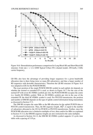 UPLINK REFERENCE SIGNALS 369
0 2 4 6 8 10 12 14 16 18 20
10
-3
10
-2
10
-1
Es /No (dB)
Block
Error
Rate
QPSK 250km/h4SB RS
QPSK 250km/h2LB RS
16-QAM 250km/h4SB RS
16-QAM 250km/h2LB RS
Figure 16.6 Demodulation performance comparison for Long Block RS and Short Block RS
structure. Code rate r = 1/2, GSM Typical Urban (TU) channel model, 250 km/h, 2 GHz
carrier frequency.
LB RSs also have the advantage of providing longer sequences for a given bandwidth
allocation (due to there being twice as many RS subcarriers), and thus a larger number of
RS sequences with desirable characteristics. Therefore the LB RS structure of Figure 16.4
was adopted in LTE for the PUSCH DM RS.
The exact position of the single PUSCH DM RS symbol in each uplink slot depends on
whether the normal or extended CP is used, as shown in Figure 16.7. For the case of the
normal CP with seven SC-FDMA symbols per slot, the PUSCH DM RS occupies the centre
(i.e. fourth) SC-FDMA symbol. With six SC-FDMA symbols per slot in the case of the
extended CP, the third SC-FDMA symbol is used. For PUCCH transmission, the position
and number of DM RS depends on the type of uplink control information being transmitted,
as discussed in Section 17.3.
The DM RS occupies the same RBs as the RB allocation for the uplink PUSCH data or
PUCCH control transmission. Thus, the RS sequence length, MRS
sc , is equal to the number
of subcarriers allocated to the UE for PUSCH or PUCCH transmissions. Further, since the
PUSCH RB allocation size is limited to multiples of two, three and/or five RBs (as explained
in Section 15.3.1), the DM RS sequence lengths are also restricted to the same multiples.
As discussed in Section 16.2.2, the DM RS SC-FDMA symbol supports 12 cyclic time
shifts with a spacing of 5.55 µs.
 