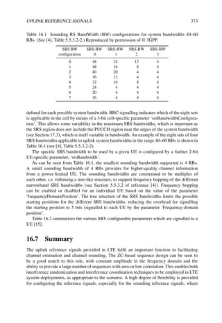UPLINK REFERENCE SIGNALS 373
Table 16.1 Sounding RS BandWidth (BW) configurations for system bandwidths 40–60
RBs. (See [4], Table 5.5.3.2-2.) Reproduced by permission of © 3GPP.
SRS BW SRS-BW SRS-BW SRS-BW SRS-BW
configuration 0 1 2 3
0 48 24 12 4
1 48 16 8 4
2 40 20 4 4
3 36 12 4 4
4 32 16 8 4
5 24 4 4 4
6 20 4 4 4
7 16 4 4 4
defined for each possible system bandwidth. RRC signalling indicates which of the eight sets
is applicable in the cell by means of a 3-bit cell-specific parameter ‘srsBandwidthConfigura-
tion’. This allows some variability in the maximum SRS bandwidths, which is important as
the SRS region does not include the PUCCH region near the edges of the system bandwidth
(see Section 17.3), which is itself variable in bandwidth. An example of the eight sets of four
SRS bandwidths applicable to uplink system bandwidths in the range 40–60 RBs is shown in
Table 16.1 (see [4], Table 5.5.3.2-2).
The specific SRS bandwidth to be used by a given UE is configured by a further 2-bit
UE-specific parameter, ‘srsBandwidth’.
As can be seen from Table 16.1, the smallest sounding bandwidth supported is 4 RBs.
A small sounding bandwidth of 4 RBs provides for higher-quality channel information
from a power-limited UE. The sounding bandwidths are constrained to be multiples of
each other, i.e. following a tree-like structure, to support frequency hopping of the different
narrowband SRS bandwidths (see Section 5.5.3.2 of reference [4]). Frequency hopping
can be enabled or disabled for an individual UE based on the value of the parameter
‘frequencyDomainPosition’. The tree structure of the SRS bandwidths limits the possible
starting positions for the different SRS bandwidths, reducing the overhead for signalling
the starting position to 5 bits (signalled to each UE by the parameter ‘Frequency-domain
position’.
Table 16.2 summarizes the various SRS configurable parameters which are signalled to a
UE [15].
16.7 Summary
The uplink reference signals provided in LTE fulfil an important function in facilitating
channel estimation and channel sounding. The ZC-based sequence design can be seen to
be a good match to this role, with constant amplitude in the frequency domain and the
ability to provide a large number of sequences with zero or low correlation. This enables both
interference randomization and interference coordination techniques to be employed in LTE
system deployments, as appropriate to the scenario. A high degree of flexibility is provided
for configuring the reference signals, especially for the sounding reference signals, where
 