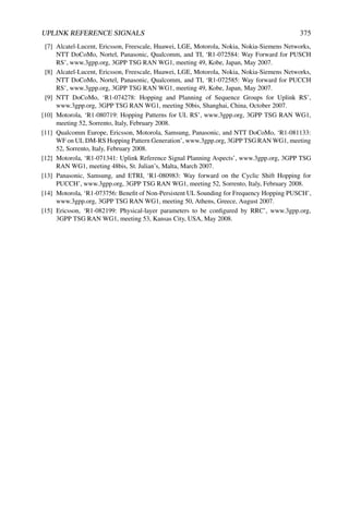 UPLINK REFERENCE SIGNALS 375
[7] Alcatel-Lucent, Ericsson, Freescale, Huawei, LGE, Motorola, Nokia, Nokia-Siemens Networks,
NTT DoCoMo, Nortel, Panasonic, Qualcomm, and TI, ‘R1-072584: Way Forward for PUSCH
RS’, www.3gpp.org, 3GPP TSG RAN WG1, meeting 49, Kobe, Japan, May 2007.
[8] Alcatel-Lucent, Ericsson, Freescale, Huawei, LGE, Motorola, Nokia, Nokia-Siemens Networks,
NTT DoCoMo, Nortel, Panasonic, Qualcomm, and TI, ‘R1-072585: Way forward for PUCCH
RS’, www.3gpp.org, 3GPP TSG RAN WG1, meeting 49, Kobe, Japan, May 2007.
[9] NTT DoCoMo, ‘R1-074278: Hopping and Planning of Sequence Groups for Uplink RS’,
www.3gpp.org, 3GPP TSG RAN WG1, meeting 50bis, Shanghai, China, October 2007.
[10] Motorola, ‘R1-080719: Hopping Patterns for UL RS’, www.3gpp.org, 3GPP TSG RAN WG1,
meeting 52, Sorrento, Italy, February 2008.
[11] Qualcomm Europe, Ericsson, Motorola, Samsung, Panasonic, and NTT DoCoMo, ‘R1-081133:
WF on UL DM-RS Hopping Pattern Generation’, www.3gpp.org, 3GPP TSG RAN WG1, meeting
52, Sorrento, Italy, February 2008.
[12] Motorola, ‘R1-071341: Uplink Reference Signal Planning Aspects’, www.3gpp.org, 3GPP TSG
RAN WG1, meeting 48bis, St. Julian’s, Malta, March 2007.
[13] Panasonic, Samsung, and ETRI, ‘R1-080983: Way forward on the Cyclic Shift Hopping for
PUCCH’, www.3gpp.org, 3GPP TSG RAN WG1, meeting 52, Sorrento, Italy, February 2008.
[14] Motorola, ‘R1-073756: Benefit of Non-Persistent UL Sounding for Frequency Hopping PUSCH’,
www.3gpp.org, 3GPP TSG RAN WG1, meeting 50, Athens, Greece, August 2007.
[15] Ericsson, ‘R1-082199: Physical-layer parameters to be configured by RRC’, www.3gpp.org,
3GPP TSG RAN WG1, meeting 53, Kansas City, USA, May 2008.
 