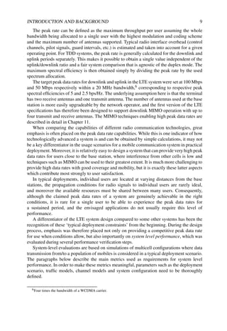 INTRODUCTION AND BACKGROUND 9
The peak rate can be defined as the maximum throughput per user assuming the whole
bandwidth being allocated to a single user with the highest modulation and coding scheme
and the maximum number of antennas supported. Typical radio interface overhead (control
channels, pilot signals, guard intervals, etc.) is estimated and taken into account for a given
operating point. For TDD systems, the peak rate is generally calculated for the downlink and
uplink periods separately. This makes it possible to obtain a single value independent of the
uplink/downlink ratio and a fair system comparison that is agnostic of the duplex mode. The
maximum spectral efficiency is then obtained simply by dividing the peak rate by the used
spectrum allocation.
The target peak data rates for downlink and uplink in the LTE system were set at 100 Mbps
and 50 Mbps respectively within a 20 MHz bandwidth,6 corresponding to respective peak
spectral efficiencies of 5 and 2.5 bps/Hz. The underlying assumption here is that the terminal
has two receive antennas and one transmit antenna. The number of antennas used at the base
station is more easily upgradeable by the network operator, and the first version of the LTE
specifications has therefore been designed to support downlink MIMO operation with up to
four transmit and receive antennas. The MIMO techniques enabling high peak data rates are
described in detail in Chapter 11.
When comparing the capabilities of different radio communication technologies, great
emphasis is often placed on the peak data rate capabilities. While this is one indicator of how
technologically advanced a system is and can be obtained by simple calculations, it may not
be a key differentiator in the usage scenarios for a mobile communication system in practical
deployment. Moreover, it is relatively easy to design a system that can provide very high peak
data rates for users close to the base station, where interference from other cells is low and
techniques such as MIMO can be used to their greatest extent. It is much more challenging to
provide high data rates with good coverage and mobility, but it is exactly these latter aspects
which contribute most strongly to user satisfaction.
In typical deployments, individual users are located at varying distances from the base
stations, the propagation conditions for radio signals to individual users are rarely ideal,
and moreover the available resources must be shared between many users. Consequently,
although the claimed peak data rates of a system are genuinely achievable in the right
conditions, it is rare for a single user to be able to experience the peak data rates for
a sustained period, and the envisaged applications do not usually require this level of
performance.
A differentiator of the LTE system design compared to some other systems has been the
recognition of these ‘typical deployment constraints’ from the beginning. During the design
process, emphasis was therefore placed not only on providing a competitive peak data rate
for use when conditions allow, but also importantly on system level performance, which was
evaluated during several performance verification steps.
System-level evaluations are based on simulations of multicell configurations where data
transmission from/to a population of mobiles is considered in a typical deployment scenario.
The paragraphs below describe the main metrics used as requirements for system level
performance. In order to make these metrics meaningful, parameters such as the deployment
scenario, traffic models, channel models and system configuration need to be thoroughly
defined.
6Four times the bandwidth of a WCDMA carrier.
 