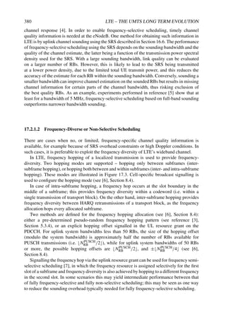 380 LTE – THE UMTS LONG TERM EVOLUTION
channel response [4]. In order to enable frequency-selective scheduling, timely channel
quality information is needed at the eNodeB. One method for obtaining such information in
LTE is by uplink channel sounding using the SRS described in Section 16.6. The performance
of frequency-selective scheduling using the SRS depends on the sounding bandwidth and the
quality of the channel estimate, the latter being a function of the transmission power spectral
density used for the SRS. With a large sounding bandwidth, link quality can be evaluated
on a larger number of RBs. However, this is likely to lead to the SRS being transmitted
at a lower power density, due to the limited total UE transmit power, and this reduces the
accuracy of the estimate for each RB within the sounding bandwidth. Conversely, sounding a
smaller bandwidth can improve channel estimation on the sounded RBs but results in missing
channel information for certain parts of the channel bandwidth, thus risking exclusion of
the best quality RBs. As an example, experiments performed in reference [5] show that at
least for a bandwidth of 5 MHz, frequency-selective scheduling based on full-band sounding
outperforms narrower bandwidth sounding.
17.2.1.2 Frequency-Diverse or Non-Selective Scheduling
There are cases when no, or limited, frequency-specific channel quality information is
available, for example because of SRS overhead constraints or high Doppler conditions. In
such cases, it is preferable to exploit the frequency diversity of LTE’s wideband channel.
In LTE, frequency hopping of a localized transmission is used to provide frequency-
diversity. Two hopping modes are supported – hopping only between subframes (inter-
subframe hopping), or hopping both between and within subframes (inter- and intra-subframe
hopping). These modes are illustrated in Figure 17.3. Cell-specific broadcast signalling is
used to configure the hopping mode (see [6], Section 8.4).
In case of intra-subframe hopping, a frequency hop occurs at the slot boundary in the
middle of a subframe; this provides frequency diversity within a codeword (i.e. within a
single transmission of transport block). On the other hand, inter-subframe hopping provides
frequency diversity between HARQ retransmissions of a transport block, as the frequency
allocation hops every allocated subframe.
Two methods are defined for the frequency hopping allocation (see [6], Section 8.4):
either a pre-determined pseudo-random frequency hopping pattern (see reference [3],
Section 5.3.4), or an explicit hopping offset signalled in the UL resource grant on the
PDCCH. For uplink system bandwidths less than 50 RBs, the size of the hopping offset
(modulo the system bandwidth) is approximately half the number of RBs available for
PUSCH transmissions (i.e. NPUSCH
RB /2), while for uplink system bandwidths of 50 RBs
or more, the possible hopping offsets are NPUSCH
RB /2, and ±NPUSCH
RB /4 (see [6],
Section 8.4).
Signalling the frequency hop via the uplink resource grant can be used for frequency semi-
selective scheduling [7], in which the frequency resource is assigned selectively for the first
slot of a subframe and frequency diversity is also achieved by hopping to a different frequency
in the second slot. In some scenarios this may yield intermediate performance between that
of fully frequency-selective and fully non-selective scheduling; this may be seen as one way
to reduce the sounding overhead typically needed for fully frequency-selective scheduling.
 