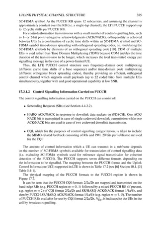 UPLINK PHYSICAL CHANNEL STRUCTURE 385
SC-FDMA symbol. As the PUCCH RB spans 12 subcarriers, and assuming the channel is
approximately constant over the RB (i.e. a single-tap channel), the LTE PUCCH supports up
to 12 cyclic shifts per PUCCH RB.
For control information transmissions with a small number of control signalling bits, such
as 1- or 2-bit positive/negative acknowledgments (ACK/NACK), orthogonality is achieved
between UEs by a combination of cyclic time shifts within an SC-FDMA symbol and SC-
FDMA symbol time-domain spreading with orthogonal spreading codes, i.e. modulating the
SC-FDMA symbols by elements of an orthogonal spreading code [10]. CDM of multiple
UEs is used rather than Time Domain Multiplexing (TDM) because CDM enables the time
duration of the transmission to be longer, which increases the total transmitted energy per
signalling message in the case of a power-limited UE.
Thus, the LTE PUCCH control structure uses frequency-domain code multiplexing
(different cyclic time shifts of a base sequence) and/or time-domain code multiplexing
(different orthogonal block spreading codes), thereby providing an efficient, orthogonal
control channel which supports small payloads (up to 22 coded bits) from multiple UEs
simultaneously, together with and good operational capability at low SNR.
17.3.1.2 Control Signalling Information Carried on PUCCH
The control signalling information carried on the PUCCH can consist of:
• Scheduling Requests (SRs) (see Section 4.4.2.2).
• HARQ ACK/NACK in response to downlink data packets on (PDSCH). One ACK/
NACK bit is transmitted in case of single codeword downlink transmission while two
ACK/NACK bits are used in case of two codeword downlink transmission.
• CQI, which for the purposes of control signalling categorization, is taken to include
the MIMO-related feedback consisting of RIs and PMI. 20 bits per subframe are used
for the CQI.
The amount of control information which a UE can transmit in a subframe depends
on the number of SC-FDMA symbols available for transmission of control signalling data
(i.e. excluding SC-FDMA symbols used for reference signal transmission for coherent
detection of the PUCCH). The PUCCH supports seven different formats depending on
the information to be signalled. The mapping between the PUCCH format and the Uplink
Control Information (UCI) supported in LTE is shown in Table 17.2 (see [6] Section 10.1, [3]
Table 5.4-1).
The physical mapping of the PUCCH formats to the PUCCH regions is shown in
Figure 17.7.
It can be seen that the PUCCH CQI formats 2/2a/2b are mapped and transmitted on the
band-edge RBs (e.g. PUCCH region m = 0, 1) followed by a mixed PUCCH RB (if present,
e.g. region m = 2) of CQI format 2/2a/2b and SR/HARQ ACK/NACK format 1/1a/1b, and
then by PUCCH SR/HARQ ACK/NACK format 1/1a/1b (e.g. region m = 4, 5). The number
of PUCCH RBs available for use by CQI format 2/2a/2b, N2
RB, is indicated to the UEs in the
cell by broadcast signalling.
 