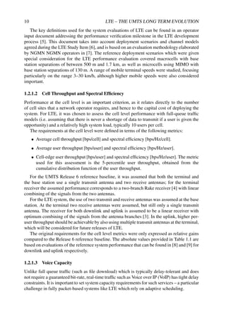 10 LTE – THE UMTS LONG TERM EVOLUTION
The key definitions used for the system evaluations of LTE can be found in an operator
input document addressing the performance verification milestone in the LTE development
process [5]. This document takes into account deployment scenarios and channel models
agreed during the LTE Study Item [6], and is based on an evaluation methodology elaborated
by NGMN NGMN operators in [7]. The reference deployment scenarios which were given
special consideration for the LTE performance evaluation covered macrocells with base
station separations of between 500 m and 1.7 km, as well as microcells using MIMO with
base station separations of 130 m. A range of mobile terminal speeds were studied, focusing
particularly on the range 3–30 km/h, although higher mobile speeds were also considered
important.
1.2.1.2 Cell Throughput and Spectral Efficiency
Performance at the cell level is an important criterion, as it relates directly to the number
of cell sites that a network operator requires, and hence to the capital cost of deploying the
system. For LTE, it was chosen to assess the cell level performance with full-queue traffic
models (i.e. assuming that there is never a shortage of data to transmit if a user is given the
opportunity) and a relatively high system load, typically 10 users per cell.
The requirements at the cell level were defined in terms of the following metrics:
• Average cell throughput [bps/cell] and spectral efficiency [bps/Hz/cell].
• Average user throughput [bps/user] and spectral efficiency [bps/Hz/user].
• Cell-edge user throughput [bps/user] and spectral efficiency [bps/Hz/user]. The metric
used for this assessment is the 5-percentile user throughput, obtained from the
cumulative distribution function of the user throughput.
For the UMTS Release 6 reference baseline, it was assumed that both the terminal and
the base station use a single transmit antenna and two receive antennas; for the terminal
receiver the assumed performance corresponds to a two-branch Rake receiver [4] with linear
combining of the signals from the two antennas.
For the LTE system, the use of two transmit and receive antennas was assumed at the base
station. At the terminal two receive antennas were assumed, but still only a single transmit
antenna. The receiver for both downlink and uplink is assumed to be a linear receiver with
optimum combining of the signals from the antenna branches [3]. In the uplink, higher per-
user throughput should be achievable by also using multiple transmit antennas at the terminal,
which will be considered for future releases of LTE.
The original requirements for the cell level metrics were only expressed as relative gains
compared to the Release 6 reference baseline. The absolute values provided in Table 1.1 are
based on evaluations of the reference system performance that can be found in [8] and [9] for
downlink and uplink respectively.
1.2.1.3 Voice Capacity
Unlike full queue traffic (such as file download) which is typically delay-tolerant and does
not require a guaranteed bit-rate, real-time traffic such as Voice over IP (VoIP) has tight delay
constraints. It is important to set system capacity requirements for such services – a particular
challenge in fully packet-based systems like LTE which rely on adaptive scheduling.
 