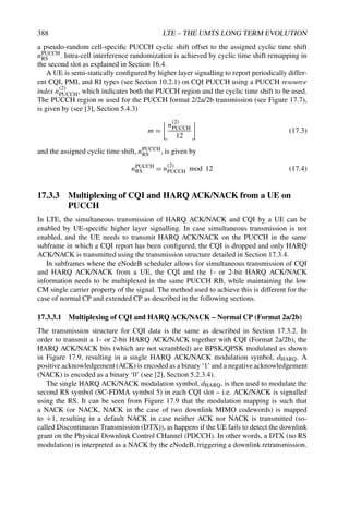 388 LTE – THE UMTS LONG TERM EVOLUTION
a pseudo-random cell-specific PUCCH cyclic shift offset to the assigned cyclic time shift
nPUCCH
RS . Intra-cell interference randomization is achieved by cyclic time shift remapping in
the second slot as explained in Section 16.4.
A UE is semi-statically configured by higher layer signalling to report periodically differ-
ent CQI, PMI, and RI types (see Section 10.2.1) on CQI PUCCH using a PUCCH resource
index n(2)
PUCCH, which indicates both the PUCCH region and the cyclic time shift to be used.
The PUCCH region m used for the PUCCH format 2/2a/2b transmission (see Figure 17.7),
is given by (see [3], Section 5.4.3)
m =
#
n(2)
PUCCH
12
$
(17.3)
and the assigned cyclic time shift, nPUCCH
RS , is given by
nPUCCH
RS = n
(2)
PUCCH mod 12 (17.4)
17.3.3 Multiplexing of CQI and HARQ ACK/NACK from a UE on
PUCCH
In LTE, the simultaneous transmission of HARQ ACK/NACK and CQI by a UE can be
enabled by UE-specific higher layer signalling. In case simultaneous transmission is not
enabled, and the UE needs to transmit HARQ ACK/NACK on the PUCCH in the same
subframe in which a CQI report has been configured, the CQI is dropped and only HARQ
ACK/NACK is transmitted using the transmission structure detailed in Section 17.3.4.
In subframes where the eNodeB scheduler allows for simultaneous transmission of CQI
and HARQ ACK/NACK from a UE, the CQI and the 1- or 2-bit HARQ ACK/NACK
information needs to be multiplexed in the same PUCCH RB, while maintaining the low
CM single carrier property of the signal. The method used to achieve this is different for the
case of normal CP and extended CP as described in the following sections.
17.3.3.1 Multiplexing of CQI and HARQ ACK/NACK – Normal CP (Format 2a/2b)
The transmission structure for CQI data is the same as described in Section 17.3.2. In
order to transmit a 1- or 2-bit HARQ ACK/NACK together with CQI (Format 2a/2b), the
HARQ ACK/NACK bits (which are not scrambled) are BPSK/QPSK modulated as shown
in Figure 17.9, resulting in a single HARQ ACK/NACK modulation symbol, dHARQ. A
positive acknowledgement(ACK) is encoded as a binary ‘1’ and a negative acknowledgement
(NACK) is encoded as a binary ‘0’ (see [2], Section 5.2.3.4).
The single HARQ ACK/NACK modulation symbol, dHARQ, is then used to modulate the
second RS symbol (SC-FDMA symbol 5) in each CQI slot – i.e. ACK/NACK is signalled
using the RS. It can be seen from Figure 17.9 that the modulation mapping is such that
a NACK (or NACK, NACK in the case of two downlink MIMO codewords) is mapped
to +1, resulting in a default NACK in case neither ACK nor NACK is transmitted (so-
called Discontinuous Transmission (DTX)), as happens if the UE fails to detect the downlink
grant on the Physical Downlink Control CHannel (PDCCH). In other words, a DTX (no RS
modulation) is interpreted as a NACK by the eNodeB, triggering a downlink retransmission.
 