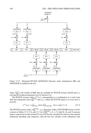 394 LTE – THE UMTS LONG TERM EVOLUTION
LB#0
C
P
LB#1
C
P
RS LB
C
P
RS LB
C
P
RS LB
C
P
LB#5
C
P
LB#6, SRS
C
P
IFFT
wRS,0
Cyclic Shift,
cs,2
ru,0
2
ru,0
length-12
IFFT
Cyclic Shift,
cs,3
ru,0
3
IFFT
Cyclic Shift,
cs,4
ru,0
4
wRS,1 wRS,2
IFFT
Cyclic Shift,
cs,0
w0
IFFT
Cyclic Shift,
cs,1
w1
IFFT
Cyclic Shift,
cs,5
w2
ru,0
length-12
ACK/NACK
symbol, d0
d0 ru,0
1
d0 ru,0
1
d0 ru,0
5
Figure 17.13 Shortened PUCCH ACK/NACK Structure when simultaneous SRS and
ACK/NACK is enabled in the cell.
where N(2)
RB is the number of RBs that are available for PUCCH formats 2/2a/2b and is a
cell-specific broadcast parameter (see [3], Section 5.4).
The PUCCH resource index n(1)(ns), corresponding to a combination of a cyclic time
shift and orthogonal code (nPUCCH
RS and noc), within the PUCCH region m in even slots is
given by
n(1)
(ns) = n(1)
PUCCH mod N(1)
PUCCH, RB for ns mod 2 = 0 (17.7)
The PUCCH resource index (nPUCCH
RS , noc) allocation within a PUCCH RB format 1/1a/1b,
is shown in Tables 17.5, 17.6, and 17.7, for PUCCH
shift ∈ {1, 2, 3} with 36, 18, and 12 resource
indices respectively for the normal CP case [13]. For the extended CP, with two time-domain
orthogonal spreading code sequences, only the first two columns of the orthogonal code
 