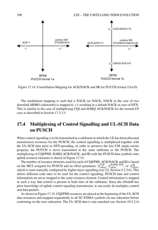 398 LTE – THE UMTS LONG TERM EVOLUTION
ACK=1 DTX/NACK=0
BPSK
PUCCH format 1a
-1 +1
DTX/(NACK,NACK)=00
+1
(ACK,ACK)=11
(ACK,NACK)=10
(NACK,ACK)=01
QPSK
PUCCH format 1b
+j
-j
positive SR/
positive SR/
Figure 17.14 Constellation Mapping for ACK/NACK and SR for PUCCH format 1/1a/1b.
The modulation mapping is such that a NACK (or NACK, NACK in the case of two
downlink MIMO codewords) is mapped to +1 resulting in a default NACK in case of DTX.
This is similar to the case of multiplexing CQI and HARQ ACK/NACK for the normal CP
case as described in Section 17.3.3.1.
17.4 Multiplexing of Control Signalling and UL-SCH Data
on PUSCH
When control signalling is to be transmitted in a subframe in which the UE has been allocated
transmission resources for the PUSCH, the control signalling is multiplexed together with
the UL-SCH data prior to DFT-spreading, in order to preserve the low CM single-carrier
property; the PUCCH is never transmitted in the same subframe as the PUSCH. The
multiplexing of CQI/PMI, HARQ ACK/NACK, and RI with the PUSCH data symbols onto
uplink resource elements is shown in Figure 17.15.
The number of resource elements used for each of CQI/PMI, ACK/NACK and RI is based
on the MCS assigned for PUSCH and an offset parameter, CQI
offset, HARQ-ACK
offset , or RI
offset,
which is semi-statically configured by higher-layer signalling (see [2], Section 5.2.2.6). This
allows different code rates to be used for the control signalling. PUSCH data and control
information are never mapped to the same resource element. Control information is mapped
in such a way that control is present in both slots of the subframe. Since the eNodeB has
prior knowledge of uplink control signaling transmission, it can easily de-multiplex control
and data packets.
As shown in Figure 17.15, CQI/PMI resources are placed at the beginning of the UL-SCH
data resources and mapped sequentially to all SC-FDMA symbols on one subcarrier before
continuing on the next subcarrier. The UL-SCH data is rate-matched (see Section 10.3.2.4)
 