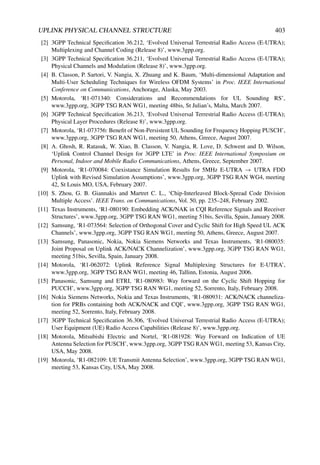 UPLINK PHYSICAL CHANNEL STRUCTURE 403
[2] 3GPP Technical Specification 36.212, ‘Evolved Universal Terrestrial Radio Access (E-UTRA);
Multiplexing and Channel Coding (Release 8)’, www.3gpp.org.
[3] 3GPP Technical Specification 36.211, ‘Evolved Universal Terrestrial Radio Access (E-UTRA);
Physical Channels and Modulation (Release 8)’, www.3gpp.org.
[4] B. Classon, P. Sartori, V. Nangia, X. Zhuang and K. Baum, ‘Multi-dimensional Adaptation and
Multi-User Scheduling Techniques for Wireless OFDM Systems’ in Proc. IEEE International
Conference on Communications, Anchorage, Alaska, May 2003.
[5] Motorola, ‘R1-071340: Considerations and Recommendations for UL Sounding RS’,
www.3gpp.org, 3GPP TSG RAN WG1, meeting 48bis, St Julian’s, Malta, March 2007.
[6] 3GPP Technical Specification 36.213, ‘Evolved Universal Terrestrial Radio Access (E-UTRA);
Physical Layer Procedures (Release 8)’, www.3gpp.org.
[7] Motorola, ‘R1-073756: Benefit of Non-Persistent UL Sounding for Frequency Hopping PUSCH’,
www.3gpp.org, 3GPP TSG RAN WG1, meeting 50, Athens, Greece, August 2007.
[8] A. Ghosh, R. Ratasuk, W. Xiao, B. Classon, V. Nangia, R. Love, D. Schwent and D. Wilson,
‘Uplink Control Channel Design for 3GPP LTE’ in Proc. IEEE International Symposium on
Personal, Indoor and Mobile Radio Communications, Athens, Greece, September 2007.
[9] Motorola, ‘R1-070084: Coexistance Simulation Results for 5MHz E-UTRA → UTRA FDD
Uplink with Revised Simulation Assumptions’, www.3gpp.org, 3GPP TSG RAN WG4, meeting
42, St Louis MO, USA, February 2007.
[10] S. Zhou, G. B. Giannakis and Martret C. L., ‘Chip-Interleaved Block-Spread Code Division
Multiple Access’. IEEE Trans. on Communications, Vol. 50, pp. 235–248, February 2002.
[11] Texas Instruments, ‘R1-080190: Embedding ACK/NAK in CQI Reference Signals and Receiver
Structures’, www.3gpp.org, 3GPP TSG RAN WG1, meeting 51bis, Sevilla, Spain, January 2008.
[12] Samsung, ‘R1-073564: Selection of Orthogonal Cover and Cyclic Shift for High Speed UL ACK
Channels’, www.3gpp.org, 3GPP TSG RAN WG1, meeting 50, Athens, Greece, August 2007.
[13] Samsung, Panasonic, Nokia, Nokia Siemens Networks and Texas Instruments, ‘R1-080035:
Joint Proposal on Uplink ACK/NACK Channelization’, www.3gpp.org, 3GPP TSG RAN WG1,
meeting 51bis, Sevilla, Spain, January 2008.
[14] Motorola, ‘R1-062072: Uplink Reference Signal Multiplexing Structures for E-UTRA’,
www.3gpp.org, 3GPP TSG RAN WG1, meeting 46, Tallinn, Estonia, August 2006.
[15] Panasonic, Samsung and ETRI, ‘R1-080983: Way forward on the Cyclic Shift Hopping for
PUCCH’, www.3gpp.org, 3GPP TSG RAN WG1, meeting 52, Sorrento, Italy, February 2008.
[16] Nokia Siemens Networks, Nokia and Texas Instruments, ‘R1-080931: ACK/NACK channeliza-
tion for PRBs containing both ACK/NACK and CQI’, www.3gpp.org, 3GPP TSG RAN WG1,
meeting 52, Sorrento, Italy, February 2008.
[17] 3GPP Technical Specification 36.306, ‘Evolved Universal Terrestrial Radio Access (E-UTRA);
User Equipment (UE) Radio Access Capabilities (Release 8)’, www.3gpp.org.
[18] Motorola, Mitsubishi Electric and Nortel, ‘R1-081928: Way Forward on Indication of UE
Antenna Selection for PUSCH’, www.3gpp.org, 3GPP TSG RAN WG1, meeting 53, Kansas City,
USA, May 2008.
[19] Motorola, ‘R1-082109: UE Transmit Antenna Selection’, www.3gpp.org, 3GPP TSG RAN WG1,
meeting 53, Kansas City, USA, May 2008.
 